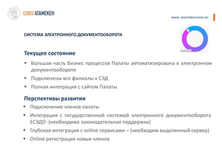www. atamekenunion.kz



СИСТЕМА ЭЛЕКТРОННОГО ДОКУМЕНТООБОРОТА



Текущее состояние
 Большая часть бизнес процессов Палаты автоматизирована в электронном
  документообороте
 Подключены все филиалы к СЭД
 Полная интеграция с сайтом Палаты

Перспективы развития
 Подключение членов палаты
 Интеграция с государственной системой электронного документооборота
  ЕСЭДО -(необходима законодательная поддержка)
 Глубокая интеграция с online сервисами – (необходим выделенный сервер)
 Online регистрация новых членов
 