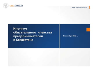 www. atamekenunion.kz




Институт
обязательного членства
предпринимателей         26 сентября 2012 г.

в Казахстане
 