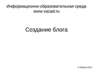 Информационно-образовательная среда
           www.vacad.ru



        Создание блога




                               © Лабутин В.Б.
 