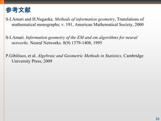 ο
S-I.Amari and H.Nagaoka. Methods of information geometry, Translations of
    mathematical monographs; v. 191, American Mathematical Society, 2000

S-I.Amari. Information geometry of the EM and em algorithms for neural
    networks. Neural Networks. 8(9) 1379-1408, 1995

P.Gibilisco, et al. Algebraic and Geometric Methods in Statistics, Cambridge
   University Press, 2009




                                                                               53
 