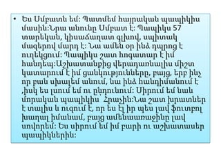 • Ես Սմբատն եմ: Պատմեմ հայրական պապիկիս
  մասին:Նրա անունը Սմբատ է: Պապիկս 57
  տարեկան, կիսաճաղատ գլխով, սպիտակ
  մազերով մարդ է: Նա ամեն օր ինձ դպրոց է
  ուղեկցում: Պապիկս շատ հոգատար է իմ
  հանդեպ:Աշխատանքից վերադառնալիս միշտ
  կատարում է իմ ցանկությունները, բայց, երբ ինչ
  որ բան սխալեմ անում, նա ինձ հանդիմանում է
  ,իսկ ես լսում եմ ու ընդունում: Սիրում եմ նաև
  մորական պապիկիս՝ Հրաչին:Նա շատ խրատներ
  է տալիս և ուզում է, որ ես էլ իր պես լավ ֆուտբոլ
  խաղալ իմանամ, բայց ամենաառաջինը լավ
  սովորեմ: Ես սիրում եմ իմ բարի ու աշխատասեր
  պապիկներին:
 