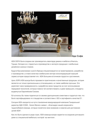 Ада Софа

ADA SOFA была создана как производитель авангарда дивана и мебели в Инеголь,
Турции. Сегодня он с гордостью в производстве и экспорте продукции с необычным
дизайном в разных странах.

Будучи быв реализован в росте бренда специализируется на проектировании, разработке
и производстве ,в плане качества в мебельном секторе консолидируюшей хороший
сервис,которая предоставляет его ADA большим источником гордости и достижения.

Цель SOFA ADA всегда было произвести практические и качественные продукции, которая
является не только оригинальным и отличаюшимся, но также наиболее прочным. Это
укрепляет свою приверженность к разработке своих продуктов за счет использования
передовой технологий, которые помогут ей соответствовать и даже превышать стандарты
выдвинутые Европейским Союзом.

Ей хотелось бы также поделиться со своими драгоценными клиентами и гордиться тем, что
было сертифицировано по стандартам в соответствии с ISO и сертификаты качества E1.

Сегодня ADA находится на пути становления международной компании.Генеральный
директор АДА СОФА , Халил Малкоч заявил ; «Благодаря нашей искренней и
трудолюбивой команде, которые посвятили свое внимание и энергию для достижения
целей ADA".

Как это было сделано в ряде стран, ADA команда вскоре надеется на создание для вашего
дома со специальной мебелью,о которой вы мечтали .
 