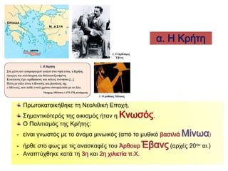 α. Η Κρήτη 
Πρωτοκατοικήθηκε τη 
Νεολιθική Εποχή. 
Σημαντικότερός της 
οικισμός ήταν η 
Κνωσός. 
Ο Πολιτισμός της Κρήτης: 
- είναι γνωστός με το όνομα μινωικός 
(από το μυθικό βασιλιά Μίνωα), 
- ήρθε στο φως με τις ανασκαφές του Άρθουρ Έβανς 
(αρχές 20ου αι.), 
- Αναπτύχθηκε κατά τη 3η και 2η χιλιετία π.Χ. 
 