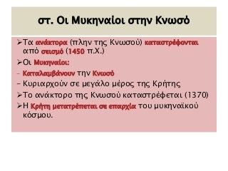 στ. Οι Μυκηναίοι στην Κνωσό 
Τα ανάκτορα (πλην της Κνωσού) καταστρέφονται 
από σεισμό (1450 π.Χ.) 
Οι Μυκηναίοι: 
- Καταλαμβάνουν την Κνωσό 
- Κυριαρχούν σε μεγάλο μέρος της Κρήτης 
Το ανάκτορο της Κνωσού καταστρέφεται (1370) 
Η Κρήτη μετατρέπεται σε επαρχία του μυκηναϊκού 
κόσμου. 
 