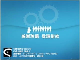 感謝聆聽 敬請指教

司諾奇數位有限公司
行銷企劃部 謝峻少
連絡電話：04-2463-4077；Mobile：0972-088163
地址：台中市西屯區國安一路25號
 