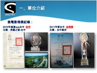 一、單位介紹
 SNOTKY


  微電影得獎紀錄：
2010年創意eye台中 佳作    2011年愛台中 金牌獎
主題：美麗之都-台中         主題：台中最夯
 