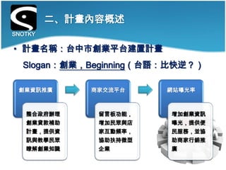 二、計畫內容概述
SNOTKY

• 計畫名稱：台中市創業平台建置計畫
  Slogan：創業，Beginning（台語：比快逆？）

 創業資訊推廣      商家交流平台     網站曝光率



   整合政府辦理     留言板功能，    增加創業資訊
   創業貸款補助     增加民眾與店    曝光，提供便
   計畫，提供資     家互動頻率，    民服務，並協
   訊與教學民眾     協助扶持微型    助商家行銷推
   瞭解創業知識     企業        廣
 