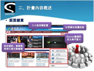 二、計畫內容概述
SNOTKY

• 版面創意
            九大區頁籤配置
                      社群網站推薦按鈕


                      Banner輪播訊
                      息及熱門影片

政府資訊、創業課
程與行銷活動輪播
 