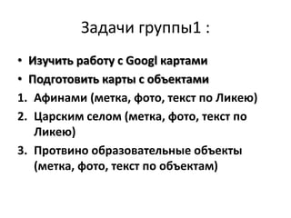 Задачи группы1 :
• Изучить работу с Googl картами
• Подготовить карты с объектами
1. Афинами (метка, фото, текст по Ликею)
2. Царским селом (метка, фото, текст по
   Ликею)
3. Протвино образовательные объекты
   (метка, фото, текст по объектам)
 