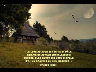 « La lune au jour est tiède et pâle
  Comme un joyeux convalescent;
Tendre, elle ouvre ses yeux d’opale
 D’où la douceur du ciel descend. »
           (Victor Hugo)
 