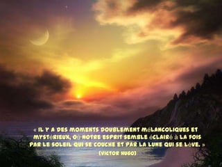 « Il y a des moments doublement mélancoliques et
 mystérieux, où notre esprit semble éclairé à la fois
par le soleil qui se couche et par la lune qui se lève. »
                      (Victor Hugo)
 