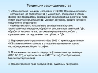 Тенденции законодательства
1. «Законопроект Резника» - поправки к 152-ФЗ. Основные моменты:
- Соглашение (об обработке ПДн) может быть заключено в устной
форме или посредством совершения конклюдентных действий, либо
путем акцепта субъектами ПДн условий договора, оферта которого
предложена оператором.
- Необязательность письменного соглашения в случаях:
трансграничной передачи, обработки специальных категорий ПДн,
обработки исключительно автоматизированным способом с
юридическими последствиями для субъекта ПДн.

2. Парламентские слушания (октябрь 2009 г.) критика документов
ФСБ за излишнюю строгость в отношении применения только
сертифицированной криптографии.

3. Появление отраслевых стандартов (финансовые организации
(СТО БР РС), операторы связи (НИР Тритон), Рособразование,
Минздравсоцразвития).

4. Предоставление прав доступа к ПДн судебным приставам.
 