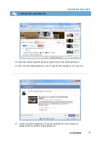 수업자료를 위한 동영상 만들기

      5. 유튜브와 페이스북을 통한 공유




10. 유투브에서 필요한 동영상에 접근한 후 동영상 하단의 공유 버튼을 클릭합니다.

11. 페이스북 공유 버튼을 클릭합니다. (URL 주소를 복사해서 링크를 걸 수도 있습니다.)




12.   내 페이스북 화면이 팝업되면서 미리보기와 설명 페이지가 같이 로딩됩니다.
      설명을 입력한 후 공유하기 버튼을 클릭합니다.


                                         교수학습개발원       20
 