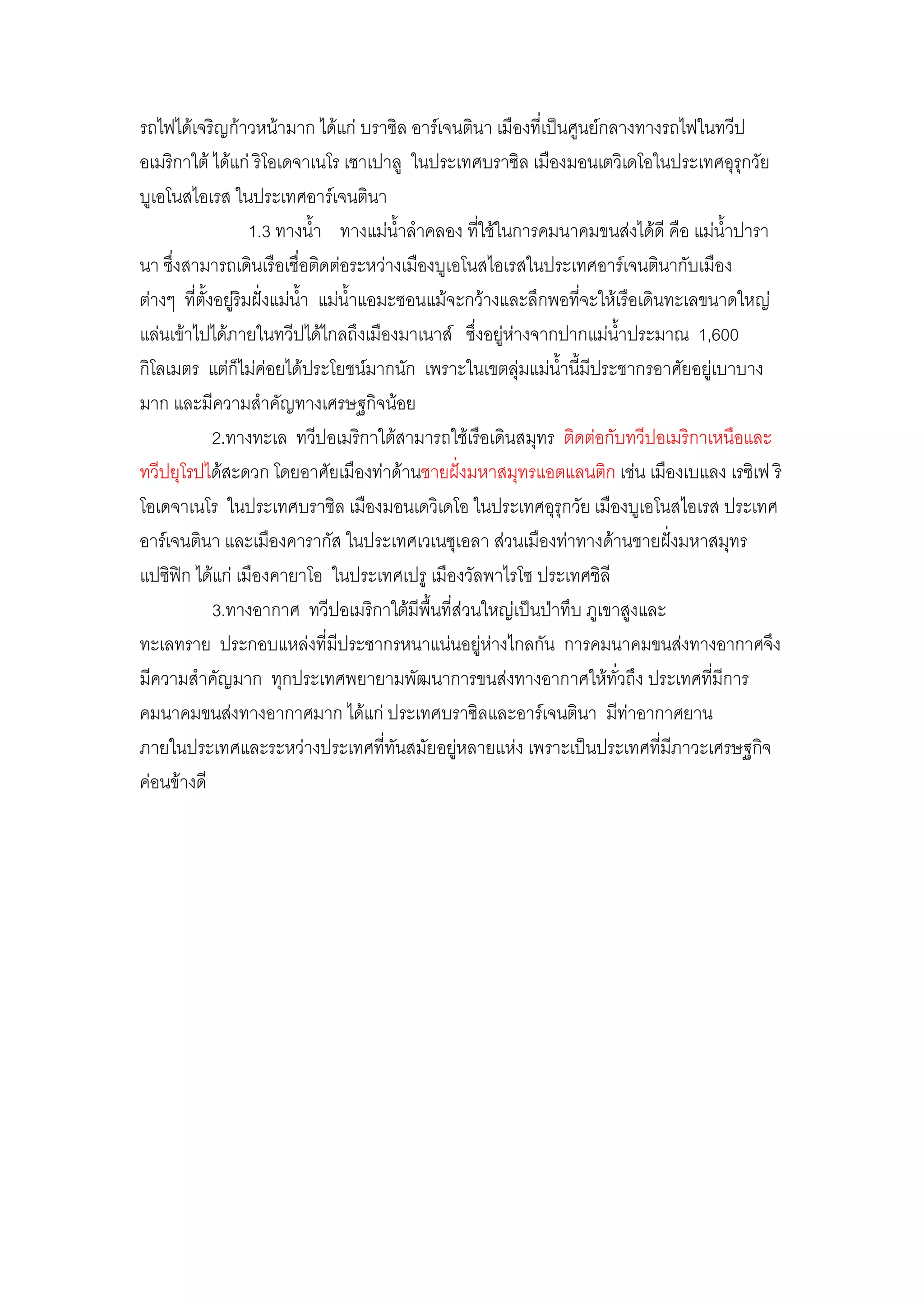 รถไฟได๎เจริญก๎าวหน๎ามาก ได๎แกํ บราซิล อาร์เจนตินา เมืองที่เป็นศูนย์กลางทางรถไฟในทวีป
อเมริกาใต๎ ได๎แกํ ริโอเดจาเนโร เซาเปาลู ในประเทศบราซิล เมืองมอนเตวิเดโอในประเทศอุรุกวัย
บูเอโนสไอเรส ในประเทศอาร์เจนตินา
                    1.3 ทางน้้า ทางแมํน้าล้าคลอง ที่ใช๎ในการคมนาคมขนสํงได๎ดี คือ แมํน้าปารา
นา ซึ่งสามารถเดินเรือเชื่อติดตํอระหวํางเมืองบูเอโนสไอเรสในประเทศอาร์เจนตินากับเมือง
ตํางๆ ที่ตั้งอยูํริมฝั่งแมํน้า แมํน้าแอมะซอนแม๎จะกว๎างและลึกพอที่จะให๎เรือเดินทะเลขนาดใหญํ
แลํนเข๎าไปได๎ภายในทวีปได๎ไกลถึงเมืองมาเนาส์ ซึ่งอยูํหํางจากปากแมํน้าประมาณ 1,600
กิโลเมตร แตํก็ไมํคํอยได๎ประโยชน์มากนัก เพราะในเขตลุํมแมํน้านี้มีประชากรอาศัยอยูํเบาบาง
มาก และมีความส้าคัญทางเศรษฐกิจน๎อย
             2.ทางทะเล ทวีปอเมริกาใต๎สามารถใช๎เรือเดินสมุทร ติดตํอกับทวีปอเมริกาเหนือและ
ทวีปยุโรปได๎สะดวก โดยอาศัยเมืองทําด๎านชายฝั่งมหาสมุทรแอตแลนติก เชํน เมืองเบแลง เรซิเฟ ริ
โอเดจาเนโร ในประเทศบราซิล เมืองมอนเดวิเดโอ ในประเทศอุรุกวัย เมืองบูเอโนสไอเรส ประเทศ
อาร์เจนตินา และเมืองคารากัส ในประเทศเวเนซุเอลา สํวนเมืองทําทางด๎านชายฝั่งมหาสมุทร
แปซิฟิก ได๎แกํ เมืองคายาโอ ในประเทศเปรู เมืองวัลพาไรโซ ประเทศชิลี
             3.ทางอากาศ ทวีปอเมริกาใต๎มีพื้นที่สํวนใหญํเป็นป่าทึบ ภูเขาสูงและ
ทะเลทราย ประกอบแหลํงที่มีประชากรหนาแนํนอยูํหํางไกลกัน การคมนาคมขนสํงทางอากาศจึง
มีความส้าคัญมาก ทุกประเทศพยายามพัฒนาการขนสํงทางอากาศให๎ทั่วถึง ประเทศที่มีการ
คมนาคมขนสํงทางอากาศมาก ได๎แกํ ประเทศบราซิลและอาร์เจนตินา มีทําอากาศยาน
ภายในประเทศและระหวํางประเทศที่ทันสมัยอยูํหลายแหํง เพราะเป็นประเทศที่มีภาวะเศรษฐกิจ
คํอนข๎างดี
 