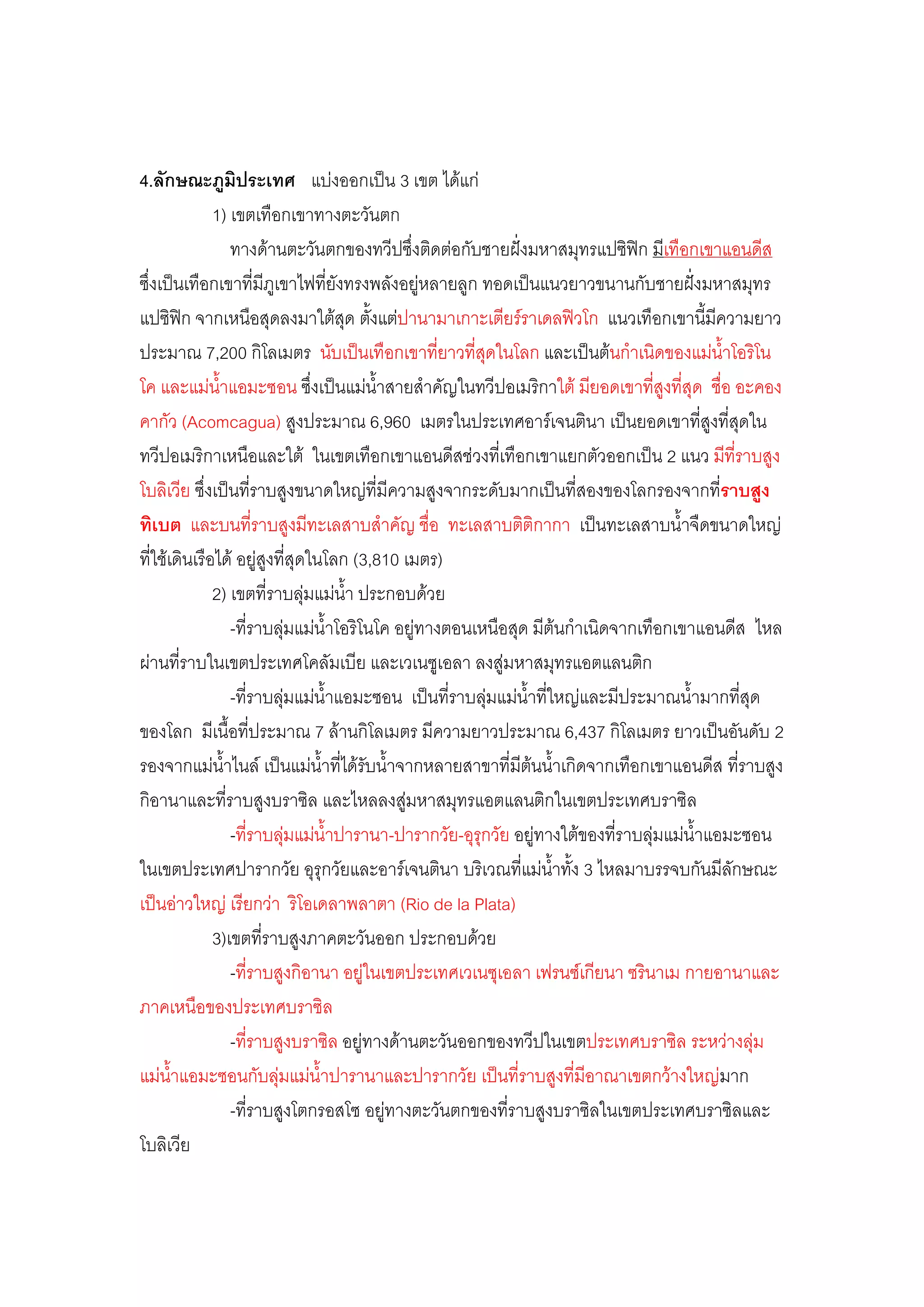 4.ลักษณะภูมิประเทศ แบํงออกเป็น 3 เขต ได๎แกํ
              1) เขตเทือกเขาทางตะวันตก
                 ทางด๎านตะวันตกของทวีปซึ่งติดตํอกับชายฝั่งมหาสมุทรแปซิฟิก มีเทือกเขาแอนดีส
ซึ่งเป็นเทือกเขาที่มีภูเขาไฟที่ยังทรงพลังอยูํหลายลูก ทอดเป็นแนวยาวขนานกับชายฝั่งมหาสมุทร
แปซิฟิก จากเหนือสุดลงมาใต๎สุด ตั้งแตํปานามาเกาะเตียร์ราเดลฟิวโก แนวเทือกเขานี้มีความยาว
ประมาณ 7,200 กิโลเมตร นับเป็นเทือกเขาที่ยาวที่สุดในโลก และเป็นต๎นก้าเนิดของแมํน้าโอริโน
โค และแมํน้าแอมะซอน ซึ่งเป็นแมํน้าสายส้าคัญในทวีปอเมริกาใต๎ มียอดเขาที่สูงที่สุด ชื่อ อะคอง
คากัว (Acomcagua) สูงประมาณ 6,960 เมตรในประเทศอาร์เจนตินา เป็นยอดเขาที่สูงที่สุดใน
ทวีปอเมริกาเหนือและใต๎ ในเขตเทือกเขาแอนดีสชํวงที่เทือกเขาแยกตัวออกเป็น 2 แนว มีที่ราบสูง
โบลิเวีย ซึ่งเป็นที่ราบสูงขนาดใหญํที่มีความสูงจากระดับมากเป็นที่สองของโลกรองจากที่ราบสูง
ทิเบต และบนที่ราบสูงมีทะเลสาบส้าคัญ ชื่อ ทะเลสาบติติกากา เป็นทะเลสาบน้้าจืดขนาดใหญํ
ที่ใช๎เดินเรือได๎ อยูํสูงที่สุดในโลก (3,810 เมตร)
              2) เขตที่ราบลุํมแมํน้า ประกอบด๎วย
                 -ที่ราบลุํมแมํน้าโอริโนโค อยูํทางตอนเหนือสุด มีต๎นก้าเนิดจากเทือกเขาแอนดีส ไหล
ผํานที่ราบในเขตประเทศโคลัมเบีย และเวเนซูเอลา ลงสูํมหาสมุทรแอตแลนติก
                 -ที่ราบลุํมแมํน้าแอมะซอน เป็นที่ราบลุํมแมํน้าที่ใหญํและมีประมาณน้้ามากที่สุด
ของโลก มีเนื้อที่ประมาณ 7 ล๎านกิโลเมตร มีความยาวประมาณ 6,437 กิโลเมตร ยาวเป็นอันดับ 2
รองจากแมํน้าไนล์ เป็นแมํน้าที่ได๎รับน้้าจากหลายสาขาที่มีต๎นน้้าเกิดจากเทือกเขาแอนดีส ที่ราบสูง
กิอานาและที่ราบสูงบราซิล และไหลลงสูํมหาสมุทรแอตแลนติกในเขตประเทศบราซิล
                 -ที่ราบลุํมแมํน้าปารานา-ปารากวัย-อุรุกวัย อยูํทางใต๎ของที่ราบลุํมแมํน้าแอมะซอน
ในเขตประเทศปารากวัย อุรุกวัยและอาร์เจนตินา บริเวณที่แมํน้าทั้ง 3 ไหลมาบรรจบกันมีลักษณะ
เป็นอําวใหญํ เรียกวํา ริโอเดลาพลาตา (Rio de la Plata)
              3)เขตที่ราบสูงภาคตะวันออก ประกอบด๎วย
                 -ที่ราบสูงกิอานา อยูํในเขตประเทศเวเนซุเอลา เฟรนซ์เกียนา ซรินาเม กายอานาและ
ภาคเหนือของประเทศบราซิล
                 -ที่ราบสูงบราซิล อยูํทางด๎านตะวันออกของทวีปในเขตประเทศบราซิล ระหวํางลุํม
แมํน้าแอมะซอนกับลุํมแมํน้าปารานาและปารากวัย เป็นที่ราบสูงที่มีอาณาเขตกว๎างใหญํมาก
                 -ที่ราบสูงโตกรอสโซ อยูํทางตะวันตกของที่ราบสูงบราซิลในเขตประเทศบราซิลและ
โบลิเวีย
 