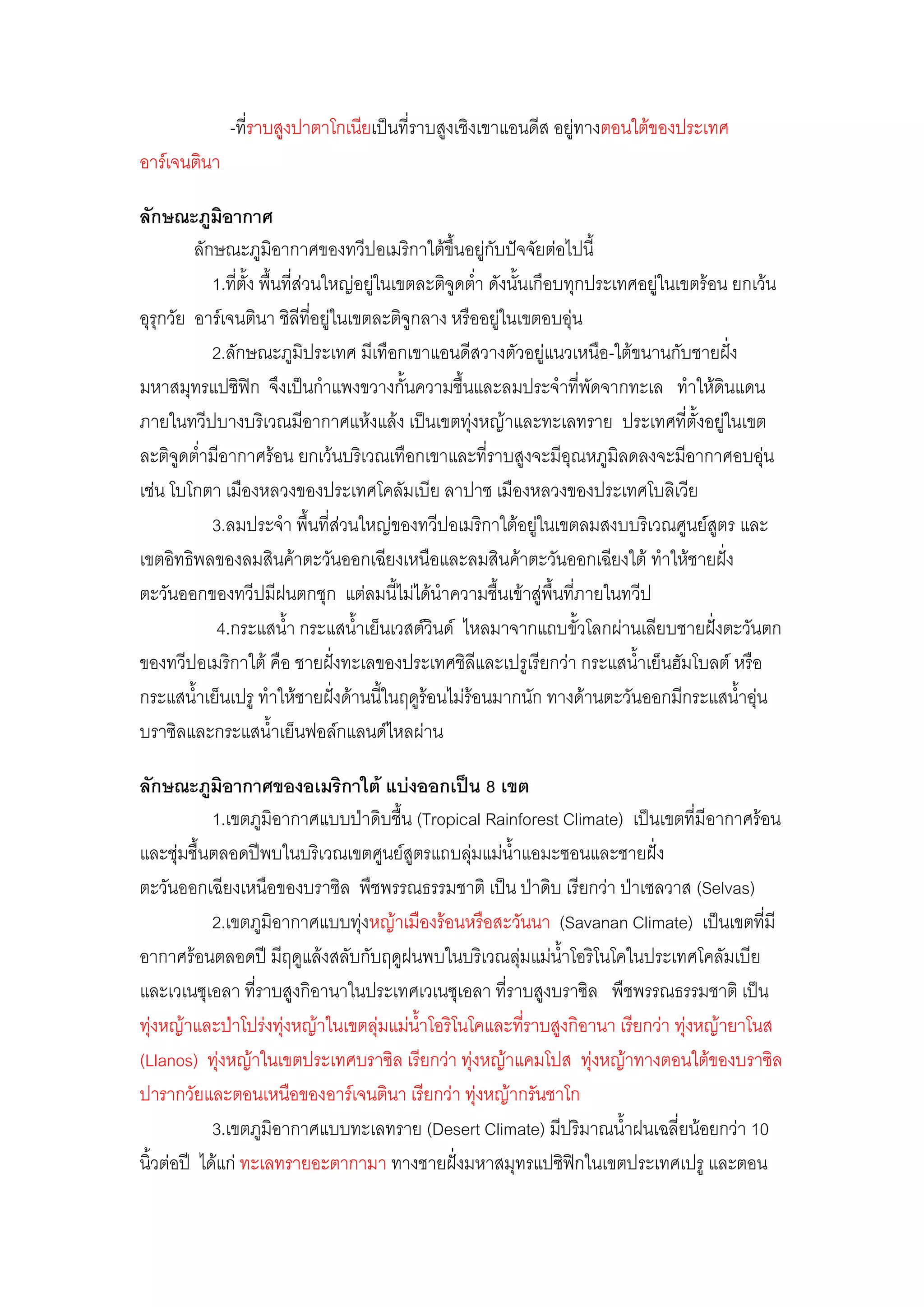 -ที่ราบสูงปาตาโกเนียเป็นที่ราบสูงเชิงเขาแอนดีส อยูํทางตอนใต๎ของประเทศ
อาร์เจนตินา

ลักษณะภูมิอากาศ
         ลักษณะภูมิอากาศของทวีปอเมริกาใต๎ขึ้นอยูํกับปัจจัยตํอไปนี้
            1.ที่ตั้ง พื้นที่สํวนใหญํอยูํในเขตละติจูดต่้า ดังนั้นเกือบทุกประเทศอยูํในเขตร๎อน ยกเว๎น
อุรุกวัย อาร์เจนตินา ชิลีที่อยูํในเขตละติจูกลาง หรืออยูํในเขตอบอุํน
            2.ลักษณะภูมิประเทศ มีเทือกเขาแอนดีสวางตัวอยูํแนวเหนือ-ใต๎ขนานกับชายฝั่ง
มหาสมุทรแปซิฟิก จึงเป็นก้าแพงขวางกั้นความชื้นและลมประจ้าที่พัดจากทะเล ท้าให๎ดินแดน
ภายในทวีปบางบริเวณมีอากาศแห๎งแล๎ง เป็นเขตทุํงหญ๎าและทะเลทราย ประเทศที่ตั้งอยูํในเขต
ละติจูดต่้ามีอากาศร๎อน ยกเว๎นบริเวณเทือกเขาและที่ราบสูงจะมีอุณหภูมิลดลงจะมีอากาศอบอุํน
เชํน โบโกตา เมืองหลวงของประเทศโคลัมเบีย ลาปาซ เมืองหลวงของประเทศโบลิเวีย
            3.ลมประจ้า พื้นที่สํวนใหญํของทวีปอเมริกาใต๎อยูํในเขตลมสงบบริเวณศูนย์สูตร และ
เขตอิทธิพลของลมสินค๎าตะวันออกเฉียงเหนือและลมสินค๎าตะวันออกเฉียงใต๎ ท้าให๎ชายฝั่ง
ตะวันออกของทวีปมีฝนตกชุก แตํลมนี้ไมํได๎น้าความชื้นเข๎าสูํพื้นที่ภายในทวีป
             4.กระแสน้้า กระแสน้้าเย็นเวสต์วินด์ ไหลมาจากแถบขั้วโลกผํานเลียบชายฝั่งตะวันตก
ของทวีปอเมริกาใต๎ คือ ชายฝั่งทะเลของประเทศชิลีและเปรูเรียกวํา กระแสน้้าเย็นฮัมโบลต์ หรือ
กระแสน้้าเย็นเปรู ท้าให๎ชายฝั่งด๎านนี้ในฤดูร๎อนไมํร๎อนมากนัก ทางด๎านตะวันออกมีกระแสน้้าอุํน
บราซิลและกระแสน้้าเย็นฟอล์กแลนด์ไหลผําน

ลักษณะภูมิอากาศของอเมริกาใต้ แบ่งออกเป็น 8 เขต
            1.เขตภูมิอากาศแบบป่าดิบชื้น (Tropical Rainforest Climate) เป็นเขตที่มีอากาศร๎อน
และชุํมชื้นตลอดปีพบในบริเวณเขตศูนย์สูตรแถบลุํมแมํน้าแอมะซอนและชายฝั่ง
ตะวันออกเฉียงเหนือของบราซิล พืชพรรณธรรมชาติ เป็น ป่าดิบ เรียกวํา ป่าเซลวาส (Selvas)
            2.เขตภูมิอากาศแบบทุํงหญ๎าเมืองร๎อนหรือสะวันนา (Savanan Climate) เป็นเขตที่มี
อากาศร๎อนตลอดปี มีฤดูแล๎งสลับกับฤดูฝนพบในบริเวณลุํมแมํน้าโอริโนโคในประเทศโคลัมเบีย
และเวเนซุเอลา ที่ราบสูงกิอานาในประเทศเวเนซุเอลา ที่ราบสูงบราซิล พืชพรรณธรรมชาติ เป็น
ทุํงหญ๎าและป่าโปรํงทุํงหญ๎าในเขตลุํมแมํน้าโอริโนโคและที่ราบสูงกิอานา เรียกวํา ทุํงหญ๎ายาโนส
(Llanos) ทุํงหญ๎าในเขตประเทศบราซิล เรียกวํา ทุํงหญ๎าแคมโปส ทุํงหญ๎าทางตอนใต๎ของบราซิล
ปารากวัยและตอนเหนือของอาร์เจนตินา เรียกวํา ทุํงหญ๎ากรันชาโก
            3.เขตภูมิอากาศแบบทะเลทราย (Desert Climate) มีปริมาณน้้าฝนเฉลี่ยน๎อยกวํา 10
นิ้วตํอปี ได๎แกํ ทะเลทรายอะตากามา ทางชายฝั่งมหาสมุทรแปซิฟิกในเขตประเทศเปรู และตอน
 