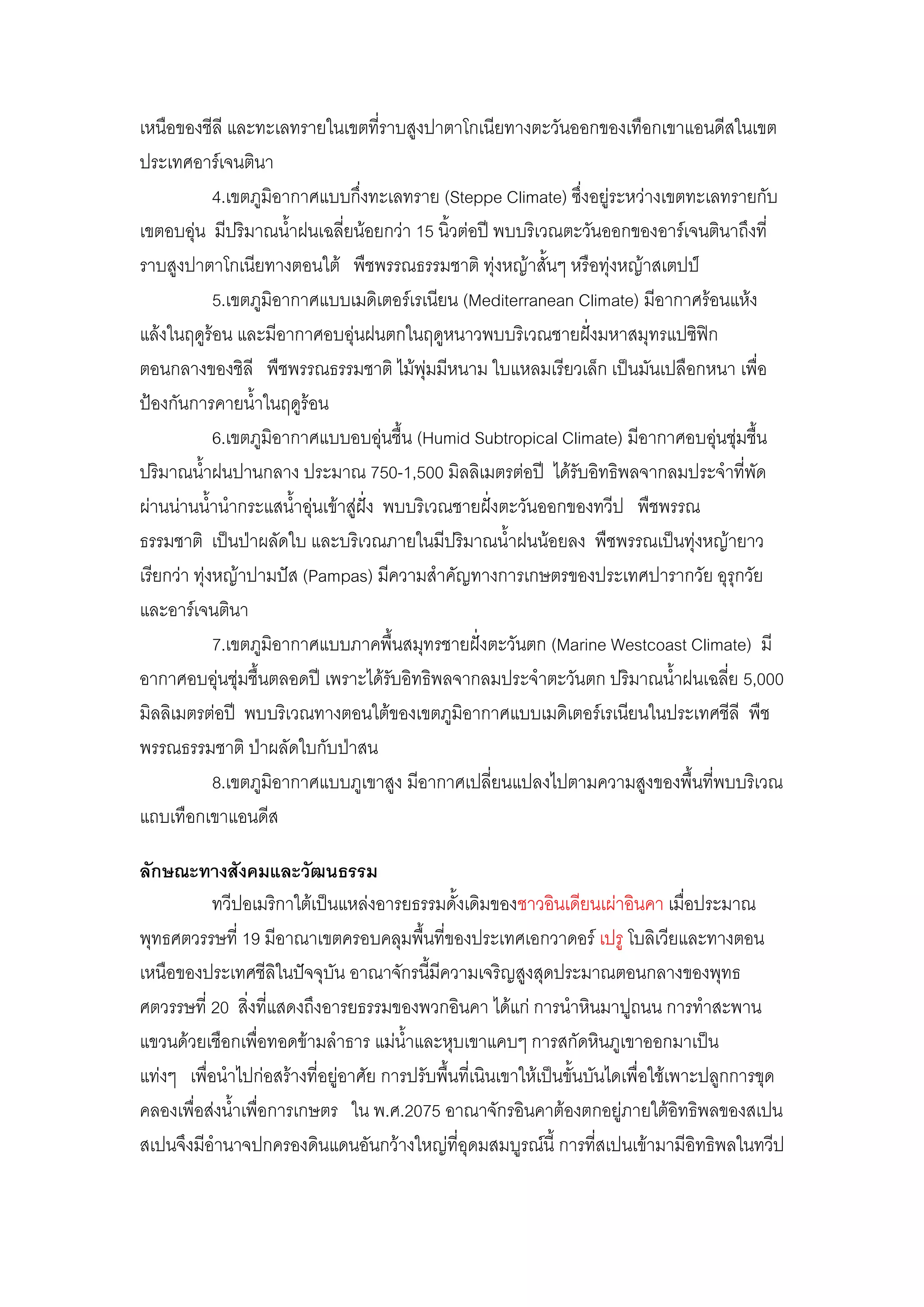 เหนือของชีลี และทะเลทรายในเขตที่ราบสูงปาตาโกเนียทางตะวันออกของเทือกเขาแอนดีสในเขต
ประเทศอาร์เจนตินา
             4.เขตภูมิอากาศแบบกึ่งทะเลทราย (Steppe Climate) ซึ่งอยูํระหวํางเขตทะเลทรายกับ
เขตอบอุํน มีปริมาณน้้าฝนเฉลี่ยน๎อยกวํา 15 นิ้วตํอปี พบบริเวณตะวันออกของอาร์เจนตินาถึงที่
ราบสูงปาตาโกเนียทางตอนใต๎ พืชพรรณธรรมชาติ ทุํงหญ๎าสั้นๆ หรือทุํงหญ๎าสเตปป์
             5.เขตภูมิอากาศแบบเมดิเตอร์เรเนียน (Mediterranean Climate) มีอากาศร๎อนแห๎ง
แล๎งในฤดูร๎อน และมีอากาศอบอุํนฝนตกในฤดูหนาวพบบริเวณชายฝั่งมหาสมุทรแปซิฟิก
ตอนกลางของชิลี พืชพรรณธรรมชาติ ไม๎พุํมมีหนาม ใบแหลมเรียวเล็ก เป็นมันเปลือกหนา เพื่อ
ป้องกันการคายน้้าในฤดูร๎อน
             6.เขตภูมิอากาศแบบอบอุํนชื้น (Humid Subtropical Climate) มีอากาศอบอุํนชุํมชื้น
ปริมาณน้้าฝนปานกลาง ประมาณ 750-1,500 มิลลิเมตรตํอปี ได๎รับอิทธิพลจากลมประจ้าที่พัด
ผํานนํานน้้าน้ากระแสน้้าอุํนเข๎าสูํฝั่ง พบบริเวณชายฝั่งตะวันออกของทวีป พืชพรรณ
ธรรมชาติ เป็นป่าผลัดใบ และบริเวณภายในมีปริมาณน้้าฝนน๎อยลง พืชพรรณเป็นทุํงหญ๎ายาว
เรียกวํา ทุํงหญ๎าปามปัส (Pampas) มีความส้าคัญทางการเกษตรของประเทศปารากวัย อุรุกวัย
และอาร์เจนตินา
             7.เขตภูมิอากาศแบบภาคพื้นสมุทรชายฝั่งตะวันตก (Marine Westcoast Climate) มี
อากาศอบอุํนชุํมชื้นตลอดปี เพราะได๎รับอิทธิพลจากลมประจ้าตะวันตก ปริมาณน้้าฝนเฉลี่ย 5,000
มิลลิเมตรตํอปี พบบริเวณทางตอนใต๎ของเขตภูมิอากาศแบบเมดิเตอร์เรเนียนในประเทศชีลี พืช
พรรณธรรมชาติ ป่าผลัดใบกับป่าสน
             8.เขตภูมิอากาศแบบภูเขาสูง มีอากาศเปลี่ยนแปลงไปตามความสูงของพื้นที่พบบริเวณ
แถบเทือกเขาแอนดีส

ลักษณะทางสังคมและวัฒนธรรม
           ทวีปอเมริกาใต๎เป็นแหลํงอารยธรรมดั้งเดิมของชาวอินเดียนเผําอินคา เมื่อประมาณ
พุทธศตวรรษที่ 19 มีอาณาเขตครอบคลุมพื้นที่ของประเทศเอกวาดอร์ เปรู โบลิเวียและทางตอน
เหนือของประเทศชีลิในปัจจุบัน อาณาจักรนี้มีความเจริญสูงสุดประมาณตอนกลางของพุทธ
ศตวรรษที่ 20 สิ่งที่แสดงถึงอารยธรรมของพวกอินคา ได๎แกํ การน้าหินมาปูถนน การท้าสะพาน
แขวนด๎วยเชือกเพื่อทอดข๎ามล้าธาร แมํน้าและหุบเขาแคบๆ การสกัดหินภูเขาออกมาเป็น
แทํงๆ เพื่อน้าไปกํอสร๎างที่อยูํอาศัย การปรับพื้นที่เนินเขาให๎เป็นขั้นบันไดเพื่อใช๎เพาะปลูกการขุด
คลองเพื่อสํงน้้าเพื่อการเกษตร ใน พ.ศ.2075 อาณาจักรอินคาต๎องตกอยูํภายใต๎อิทธิพลของสเปน
สเปนจึงมีอ้านาจปกครองดินแดนอันกว๎างใหญํที่อุดมสมบูรณ์นี้ การที่สเปนเข๎ามามีอิทธิพลในทวีป
 