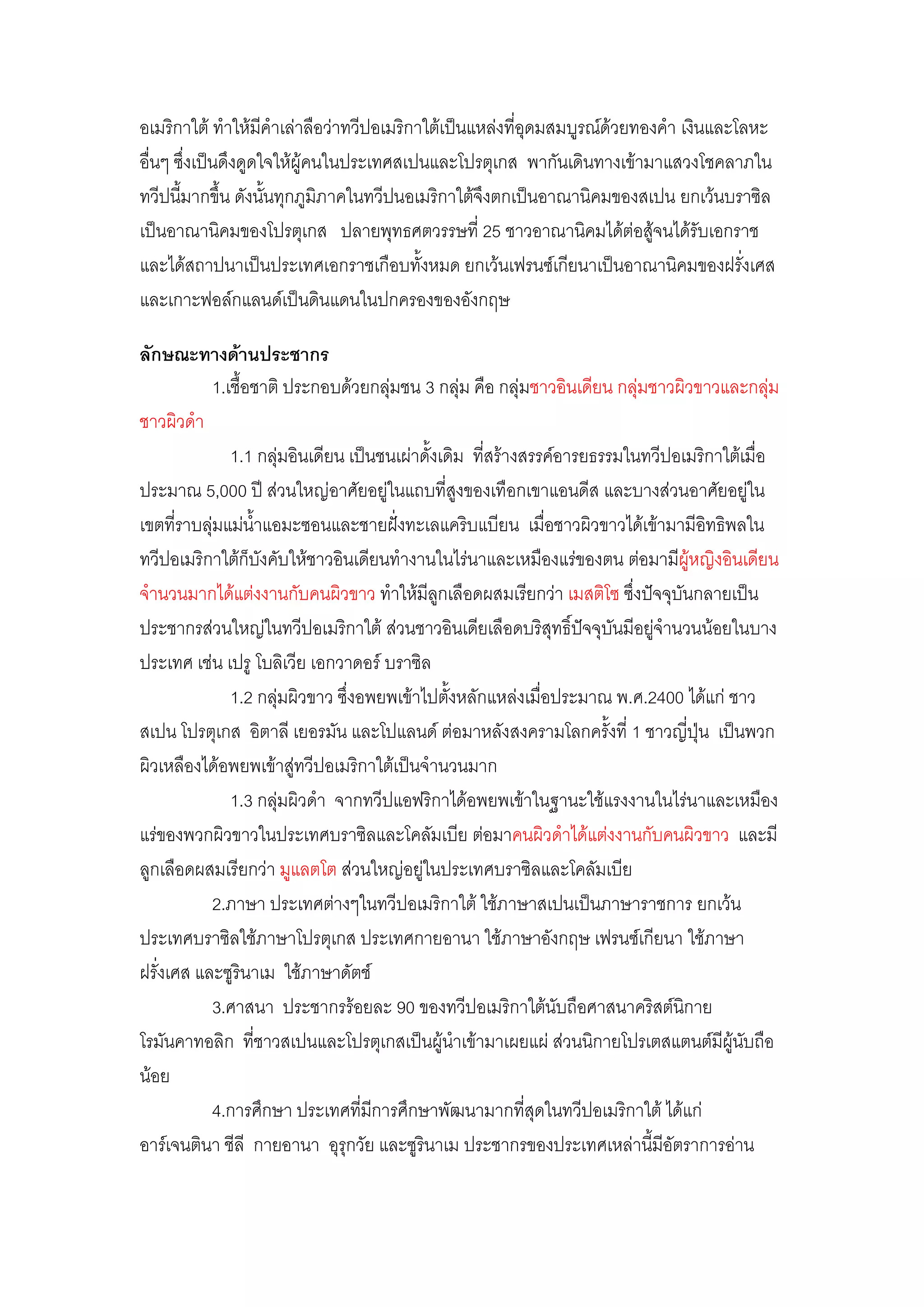 อเมริกาใต๎ ท้าให๎มีค้าเลําลือวําทวีปอเมริกาใต๎เป็นแหลํงที่อุดมสมบูรณ์ด๎วยทองค้า เงินและโลหะ
อื่นๆ ซึ่งเป็นดึงดูดใจให๎ผู๎คนในประเทศสเปนและโปรตุเกส พากันเดินทางเข๎ามาแสวงโชคลาภใน
ทวีปนี้มากขึ้น ดังนั้นทุกภูมิภาคในทวีปนอเมริกาใต๎จึงตกเป็นอาณานิคมของสเปน ยกเว๎นบราซิล
เป็นอาณานิคมของโปรตุเกส ปลายพุทธศตวรรษที่ 25 ชาวอาณานิคมได๎ตํอสู๎จนได๎รับเอกราช
และได๎สถาปนาเป็นประเทศเอกราชเกือบทั้งหมด ยกเว๎นเฟรนซ์เกียนาเป็นอาณานิคมของฝรั่งเศส
และเกาะฟอล์กแลนด์เป็นดินแดนในปกครองของอังกฤษ

ลักษณะทางด้านประชากร
           1.เชื้อชาติ ประกอบด๎วยกลุํมชน 3 กลุํม คือ กลุํมชาวอินเดียน กลุํมชาวผิวขาวและกลุํม
ชาวผิวด้า
              1.1 กลุํมอินเดียน เป็นชนเผําดั้งเดิม ที่สร๎างสรรค์อารยธรรมในทวีปอเมริกาใต๎เมื่อ
ประมาณ 5,000 ปี สํวนใหญํอาศัยอยูํในแถบที่สูงของเทือกเขาแอนดีส และบางสํวนอาศัยอยูํใน
เขตที่ราบลุํมแมํน้าแอมะซอนและชายฝั่งทะเลแคริบแบียน เมื่อชาวผิวขาวได๎เข๎ามามีอิทธิพลใน
ทวีปอเมริกาใต๎ก็บังคับให๎ชาวอินเดียนท้างานในไรํนาและเหมืองแรํของตน ตํอมามีผู๎หญิงอินเดียน
จ้านวนมากได๎แตํงงานกับคนผิวขาว ท้าให๎มีลูกเลือดผสมเรียกวํา เมสติโซ ซึ่งปัจจุบันกลายเป็น
ประชากรสํวนใหญํในทวีปอเมริกาใต๎ สํวนชาวอินเดียเลือดบริสุทธิ์ปัจจุบันมีอยูํจ้านวนน๎อยในบาง
ประเทศ เชํน เปรู โบลิเวีย เอกวาดอร์ บราซิล
              1.2 กลุํมผิวขาว ซึ่งอพยพเข๎าไปตั้งหลักแหลํงเมื่อประมาณ พ.ศ.2400 ได๎แกํ ชาว
สเปน โปรตุเกส อิตาลี เยอรมัน และโปแลนด์ ตํอมาหลังสงครามโลกครั้งที่ 1 ชาวญี่ปุ่น เป็นพวก
ผิวเหลืองได๎อพยพเข๎าสูํทวีปอเมริกาใต๎เป็นจ้านวนมาก
              1.3 กลุํมผิวด้า จากทวีปแอฟริกาได๎อพยพเข๎าในฐานะใช๎แรงงานในไรํนาและเหมือง
แรํของพวกผิวขาวในประเทศบราซิลและโคลัมเบีย ตํอมาคนผิวด้าได๎แตํงงานกับคนผิวขาว และมี
ลูกเลือดผสมเรียกวํา มูแลตโต สํวนใหญํอยูในประเทศบราซิลและโคลัมเบีย
                                          ํ
           2.ภาษา ประเทศตํางๆในทวีปอเมริกาใต๎ ใช๎ภาษาสเปนเป็นภาษาราชการ ยกเว๎น
ประเทศบราซิลใช๎ภาษาโปรตุเกส ประเทศกายอานา ใช๎ภาษาอังกฤษ เฟรนซ์เกียนา ใช๎ภาษา
ฝรั่งเศส และซูรินาเม ใช๎ภาษาดัตช์
           3.ศาสนา ประชากรร๎อยละ 90 ของทวีปอเมริกาใต๎นับถือศาสนาคริสต์นิกาย
โรมันคาทอลิก ที่ชาวสเปนและโปรตุเกสเป็นผู๎น้าเข๎ามาเผยแผํ สํวนนิกายโปรเตสแตนต์มีผู๎นับถือ
น๎อย
           4.การศึกษา ประเทศที่มีการศึกษาพัฒนามากที่สุดในทวีปอเมริกาใต๎ ได๎แกํ
อาร์เจนตินา ชีลี กายอานา อุรกวัย และซูรินาเม ประชากรของประเทศเหลํานี้มีอัตราการอําน
                               ุ
 