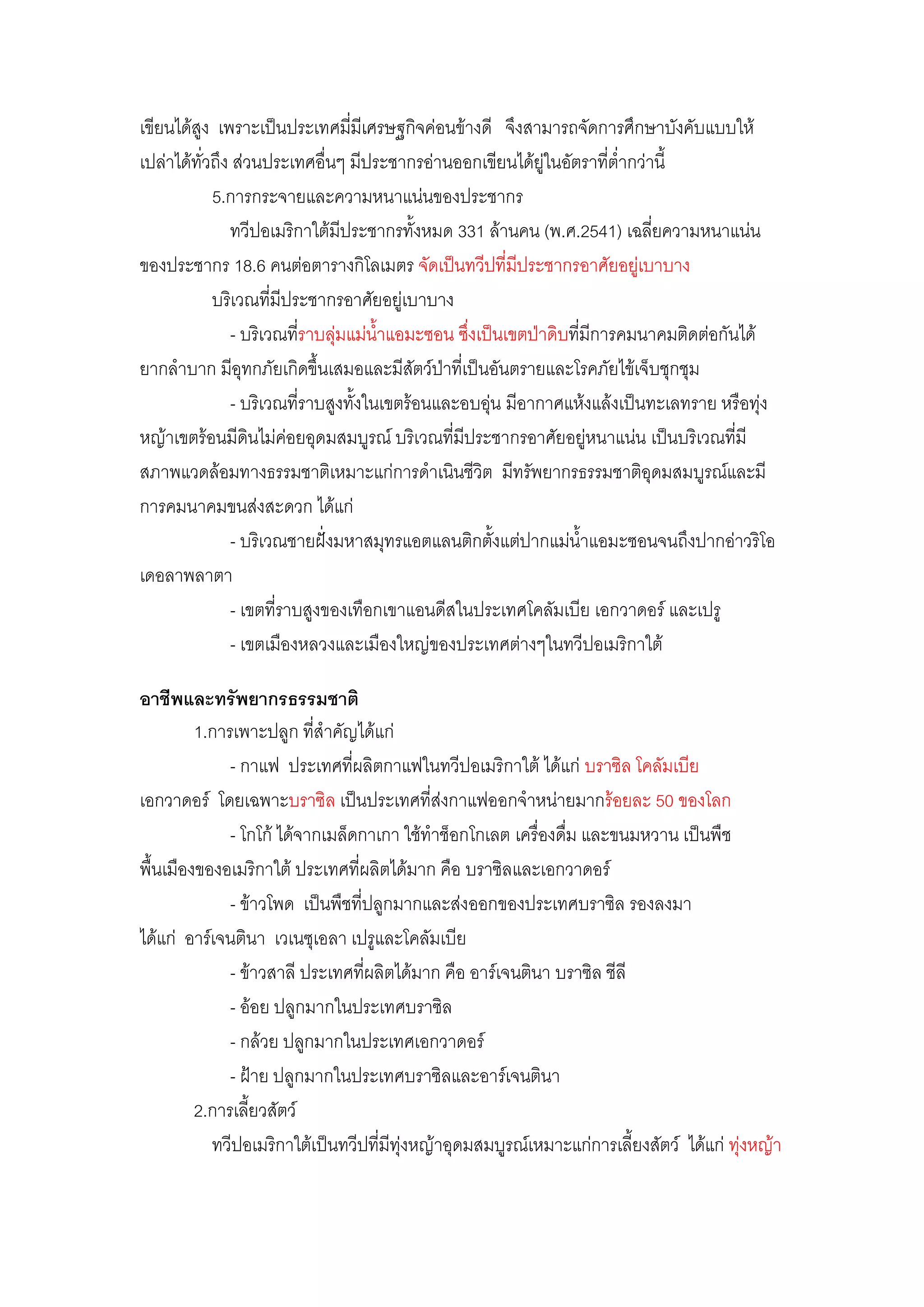 เขียนได๎สูง เพราะเป็นประเทศมี่มีเศรษฐกิจคํอนข๎างดี จึงสามารถจัดการศึกษาบังคับแบบให๎
เปลําได๎ทั่วถึง สํวนประเทศอื่นๆ มีประชากรอํานออกเขียนได๎ยูํในอัตราที่ต่้ากวํานี้
            5.การกระจายและความหนาแนํนของประชากร
               ทวีปอเมริกาใต๎มีประชากรทั้งหมด 331 ล๎านคน (พ.ศ.2541) เฉลี่ยความหนาแนํน
ของประชากร 18.6 คนตํอตารางกิโลเมตร จัดเป็นทวีปที่มีประชากรอาศัยอยูํเบาบาง
            บริเวณที่มีประชากรอาศัยอยูํเบาบาง
               - บริเวณทีราบลุํมแมํน้าแอมะซอน ซึ่งเป็นเขตป่าดิบที่มีการคมนาคมติดตํอกันได๎
                          ่
ยากล้าบาก มีอุทกภัยเกิดขึ้นเสมอและมีสัตว์ป่าที่เป็นอันตรายและโรคภัยไข๎เจ็บชุกชุม
               - บริเวณที่ราบสูงทั้งในเขตร๎อนและอบอุํน มีอากาศแห๎งแล๎งเป็นทะเลทราย หรือทุํง
หญ๎าเขตร๎อนมีดินไมํคํอยอุดมสมบูรณ์ บริเวณที่มีประชากรอาศัยอยูํหนาแนํน เป็นบริเวณที่มี
สภาพแวดล๎อมทางธรรมชาติเหมาะแกํการด้าเนินชีวิต มีทรัพยากรธรรมชาติอุดมสมบูรณ์และมี
การคมนาคมขนสํงสะดวก ได๎แกํ
               - บริเวณชายฝั่งมหาสมุทรแอตแลนติกตั้งแตํปากแมํน้าแอมะซอนจนถึงปากอําวริโอ
เดอลาพลาตา
               - เขตที่ราบสูงของเทือกเขาแอนดีสในประเทศโคลัมเบีย เอกวาดอร์ และเปรู
               - เขตเมืองหลวงและเมืองใหญํของประเทศตํางๆในทวีปอเมริกาใต๎

อาชีพและทรัพยากรธรรมชาติ
         1.การเพาะปลูก ที่ส้าคัญได๎แกํ
              - กาแฟ ประเทศที่ผลิตกาแฟในทวีปอเมริกาใต๎ ได๎แกํ บราซิล โคลัมเบีย
เอกวาดอร์ โดยเฉพาะบราซิล เป็นประเทศที่สํงกาแฟออกจ้าหนํายมากร๎อยละ 50 ของโลก
              - โกโก๎ ได๎จากเมล็ดกาเกา ใช๎ท้าช็อกโกเลต เครื่องดื่ม และขนมหวาน เป็นพืช
พื้นเมืองของอเมริกาใต๎ ประเทศที่ผลิตได๎มาก คือ บราซิลและเอกวาดอร์
              - ข๎าวโพด เป็นพืชที่ปลูกมากและสํงออกของประเทศบราซิล รองลงมา
ได๎แกํ อาร์เจนตินา เวเนซุเอลา เปรูและโคลัมเบีย
              - ข๎าวสาลี ประเทศที่ผลิตได๎มาก คือ อาร์เจนตินา บราซิล ชีลี
              - อ๎อย ปลูกมากในประเทศบราซิล
              - กล๎วย ปลูกมากในประเทศเอกวาดอร์
              - ฝ้าย ปลูกมากในประเทศบราซิลและอาร์เจนตินา
         2.การเลี้ยวสัตว์
           ทวีปอเมริกาใต๎เป็นทวีปที่มีทุํงหญ๎าอุดมสมบูรณ์เหมาะแกํการเลี้ยงสัตว์ ได๎แกํ ทุํงหญ๎า
 