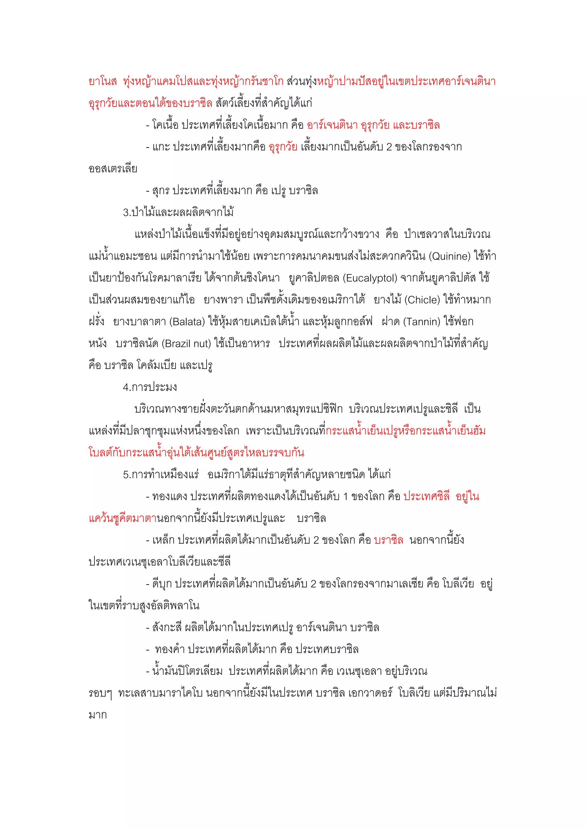 ยาโนส ทุํงหญ๎าแคมโปสและทุํงหญ๎ากรันชาโก สํวนทุํงหญ๎าปามปัสอยูํในเขตประเทศอาร์เจนตินา
อุรุกวัยและตอนใต๎ของบราซิล สัตว์เลี้ยงที่ส้าคัญได๎แกํ
              - โคเนื้อ ประเทศที่เลี้ยงโคเนื้อมาก คือ อาร์เจนตินา อุรุกวัย และบราซิล
              - แกะ ประเทศที่เลี้ยงมากคือ อุรุกวัย เลี้ยงมากเป็นอันดับ 2 ของโลกรองจาก
ออสเตรเลีย
              - สุกร ประเทศที่เลี้ยงมาก คือ เปรู บราซิล
         3.ป่าไม๎และผลผลิตจากไม๎
           แหลํงป่าไม๎เนื้อแข็งที่มีอยูํอยํางอุดมสมบูรณ์และกว๎างขวาง คือ ป่าเซลวาสในบริเวณ
แมํน้าแอมะซอน แตํมีการน้ามาใช๎น๎อย เพราะการคมนาคมขนสํงไมํสะดวกควินิน (Quinine) ใช๎ท้า
เป็นยาป้องกันโรคมาลาเรีย ได๎จากต๎นซิงโคนา ยูคาลิปตอล (Eucalyptol) จากต๎นยูคาลิปตัส ใช๎
เป็นสํวนผสมของยาแก๎ไอ ยางพารา เป็นพืชดั้งเดิมของอเมริกาใต๎ ยางไม๎ (Chicle) ใช๎ท้าหมาก
ฝรั่ง ยางบาลาตา (Balata) ใช๎หุ๎มสายเคเบิลใต๎น้า และหุ๎มลูกกอล์ฟ ฝาด (Tannin) ใช๎ฟอก
หนัง บราซิลนัด (Brazil nut) ใช๎เป็นอาหาร ประเทศที่ผลผลิตไม๎และผลผลิตจากป่าไม๎ที่ส้าคัญ
คือ บราซิล โคลัมเบีย และเปรู
         4.การประมง
           บริเวณทางชายฝั่งตะวันตกด๎านมหาสมุทรแปซิฟิก บริเวณประเทศเปรูและชิลี เป็น
แหลํงที่มีปลาชุกชุมแหํงหนึ่งของโลก เพราะเป็นบริเวณที่กระแสน้้าเย็นเปรูหรือกระแสน้้าเย็นฮัม
โบลต์กับกระแสน้้าอุํนใต๎เส๎นศูนย์สูตรไหลบรรจบกัน
         5.การท้าเหมืองแรํ อเมริกาใต๎มีแรํธาตุทีส้าคัญหลายชนิด ได๎แกํ
              - ทองแดง ประเทศที่ผลิตทองแดงได๎เป็นอันดับ 1 ของโลก คือ ประเทศชิลี อยูํใน
แคว๎นชูคีตมาตานอกจากนี้ยังมีประเทศเปรูและ บราซิล
              - เหล็ก ประเทศที่ผลิตได๎มากเป็นอันดับ 2 ของโลก คือ บราซิล นอกจากนี้ยัง
ประเทศเวเนซุเอลาโบลีเวียและชีลี
              - ดีบุก ประเทศที่ผลิตได๎มากเป็นอันดับ 2 ของโลกรองจากมาเลเซีย คือ โบลีเวีย อยูํ
ในเขตที่ราบสูงอัลติพลาโน
              - สังกะสี ผลิตได๎มากในประเทศเปรู อาร์เจนตินา บราซิล
              - ทองค้า ประเทศที่ผลิตได๎มาก คือ ประเทศบราซิล
              - น้้ามันปิโตรเลียม ประเทศที่ผลิตได๎มาก คือ เวเนซุเอลา อยูํบริเวณ
รอบๆ ทะเลสาบมาราไคโบ นอกจากนี้ยังมีในประเทศ บราซิล เอกวาดอร์ โบลิเวีย แตํมีปริมาณไมํ
มาก
 