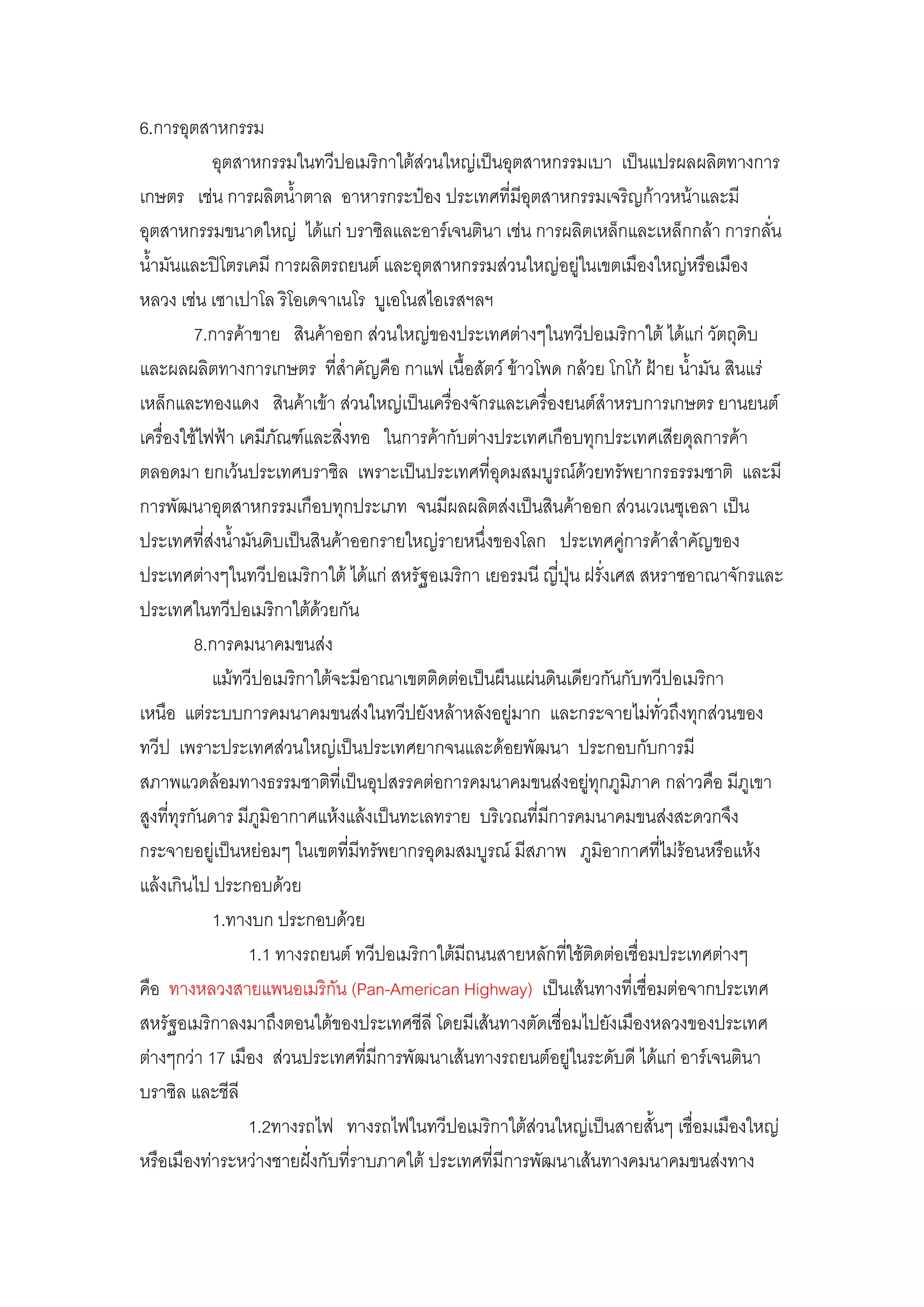 6.การอุตสาหกรรม
             อุตสาหกรรมในทวีปอเมริกาใต๎สํวนใหญํเป็นอุตสาหกรรมเบา เป็นแปรผลผลิตทางการ
เกษตร เชํน การผลิตน้้าตาล อาหารกระป๋อง ประเทศที่มีอุตสาหกรรมเจริญก๎าวหน๎าและมี
อุตสาหกรรมขนาดใหญํ ได๎แกํ บราซิลและอาร์เจนตินา เชํน การผลิตเหล็กและเหล็กกล๎า การกลั่น
น้้ามันและปิโตรเคมี การผลิตรถยนต์ และอุตสาหกรรมสํวนใหญํอยูํในเขตเมืองใหญํหรือเมือง
หลวง เชํน เซาเปาโล ริโอเดจาเนโร บูเอโนสไอเรสฯลฯ
          7.การค๎าขาย สินค๎าออก สํวนใหญํของประเทศตํางๆในทวีปอเมริกาใต๎ ได๎แกํ วัตถุดิบ
และผลผลิตทางการเกษตร ที่ส้าคัญคือ กาแฟ เนื้อสัตว์ ข๎าวโพด กล๎วย โกโก๎ ฝ้าย น้้ามัน สินแรํ
เหล็กและทองแดง สินค๎าเข๎า สํวนใหญํเป็นเครื่องจักรและเครื่องยนต์ส้าหรบการเกษตร ยานยนต์
เครื่องใช๎ไฟฟ้า เคมีภัณฑ์และสิ่งทอ ในการค๎ากับตํางประเทศเกือบทุกประเทศเสียดุลการค๎า
ตลอดมา ยกเว๎นประเทศบราซิล เพราะเป็นประเทศที่อุดมสมบูรณ์ด๎วยทรัพยากรธรรมชาติ และมี
การพัฒนาอุตสาหกรรมเกือบทุกประเภท จนมีผลผลิตสํงเป็นสินค๎าออก สํวนเวเนซุเอลา เป็น
ประเทศที่สํงน้้ามันดิบเป็นสินค๎าออกรายใหญํรายหนึ่งของโลก ประเทศคูํการค๎าส้าคัญของ
ประเทศตํางๆในทวีปอเมริกาใต๎ ได๎แกํ สหรัฐอเมริกา เยอรมนี ญี่ปุ่น ฝรั่งเศส สหราชอาณาจักรและ
ประเทศในทวีปอเมริกาใต๎ด๎วยกัน
          8.การคมนาคมขนสํง
             แม๎ทวีปอเมริกาใต๎จะมีอาณาเขตติดตํอเป็นผืนแผํนดินเดียวกันกับทวีปอเมริกา
เหนือ แตํระบบการคมนาคมขนสํงในทวีปยังหล๎าหลังอยูํมาก และกระจายไมํทั่วถึงทุกสํวนของ
ทวีป เพราะประเทศสํวนใหญํเป็นประเทศยากจนและด๎อยพัฒนา ประกอบกับการมี
สภาพแวดล๎อมทางธรรมชาติที่เป็นอุปสรรคตํอการคมนาคมขนสํงอยูํทุกภูมิภาค กลําวคือ มีภูเขา
สูงที่ทุรกันดาร มีภูมิอากาศแห๎งแล๎งเป็นทะเลทราย บริเวณที่มีการคมนาคมขนสํงสะดวกจึง
กระจายอยูํเป็นหยํอมๆ ในเขตที่มีทรัพยากรอุดมสมบูรณ์ มีสภาพ ภูมิอากาศที่ไมํร๎อนหรือแห๎ง
แล๎งเกินไป ประกอบด๎วย
             1.ทางบก ประกอบด๎วย
                  1.1 ทางรถยนต์ ทวีปอเมริกาใต๎มีถนนสายหลักที่ใช๎ติดตํอเชื่อมประเทศตํางๆ
คือ ทางหลวงสายแพนอเมริกัน (Pan-American Highway) เป็นเส๎นทางที่เชื่อมตํอจากประเทศ
สหรัฐอเมริกาลงมาถึงตอนใต๎ของประเทศชีลี โดยมีเส๎นทางตัดเชื่อมไปยังเมืองหลวงของประเทศ
ตํางๆกวํา 17 เมือง สํวนประเทศที่มีการพัฒนาเส๎นทางรถยนต์อยูํในระดับดี ได๎แกํ อาร์เจนตินา
บราซิล และชีลี
                  1.2ทางรถไฟ ทางรถไฟในทวีปอเมริกาใต๎สํวนใหญํเป็นสายสั้นๆ เชื่อมเมืองใหญํ
หรือเมืองทําระหวํางชายฝั่งกับที่ราบภาคใต๎ ประเทศที่มีการพัฒนาเส๎นทางคมนาคมขนสํงทาง
 