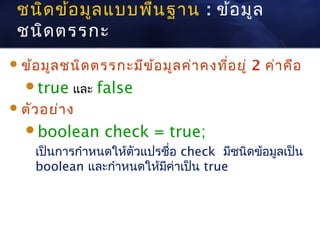 ชนิด ข้อ มูล แบบพืน ฐาน : ข้อ มูล
                   ้
 ชนิด ตรรกะ
 ข้อ มูล ชนิด ตรรกะมีข ้อ มูล ค่า คงที่อ ยู่   2 ค่า คือ
   true และ    false
 ตัว อย่า ง

   boolean       check = true;
    เป็นการกำาหนดให้ตัวแปรชื่อ check มีชนิดข้อมูลเป็น
    boolean และกำาหนดให้มค่าเป็น true
                           ี
 