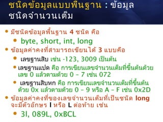 ชนิด ข้อ มูล แบบพืน ฐาน : ข้อ มูล
                   ้
 ชนิด จำา นวนเต็ม
 มีช นิด ข้อ มูล พืน ฐาน
                    ้       4 ชนิด คือ
      byte, short, int, long
 ข้อ มูล ค่า คงทีส ามารถเขีย นได้
                  ่                  3 แบบคือ
    เลขฐานสิบ เช่น -123, 3009 เป็นต้น
    เลขฐานแปด คือ การเขียนเลขจำานวนเต็มที่ขึ้นต้นด้วย
     เลข 0 แล้วตามด้วย 0 – 7 เช่น 072
    เลขฐานสิบหก คือ การเขียนเลขจำานวนเต็มที่ขึ้นต้น
     ด้วย 0x แล้วตามด้วย 0 – 9 หรือ A – F เช่น 0x2D
 ข้อ มูล ค่า คงทีข องเลขจำา นวนเต็ม ทีเ ป็น ชนิด long
                  ่                      ่
  จะมีต ว อัก ษร l หรือ L ต่อ ท้า ย เช่น
         ั
      3l, 089L, 0xBCL
 