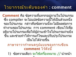 ไวยากรณ์ร ะดับ ของคำา : comment
Comment คือ ข้อความที่แทรกอยู่ภายในโปรแกรม
 ซึ่ง compiler จะไม่แปลข้อความนี้ให้เป็นส่วนหนึ่ง
 ของโปรแกรม กล่าวคือข้อความนี้จะไม่มีผลต่อการ
ทำางานของโปรแกรม การ comment เขียนไว้เพื่อ
อธิบายโปรแกรมเพื่อให้ผอ่านเข้าใจโปรแกรมง่ายยิ่ง
                        ู้
 ขึ้น และช่วยทำาให้การแก้ไขและปรับปรุงโปรแกรม
                 เป็นไปได้ง่ายขึ้น
     ภาษาจาวากำา หนดรูป แบบของการเขีย น
               comment ไว้ด ัง นี้
     1) ข้อความเดียว จะใช้เครื่องหมาย // นำาหน้า
 