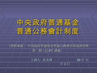 中央政府普通基金
  普通公務會計制度
（資料來源： 中央政府普通基金普通公務會計制度研習班
         第一期 ( 民 97) 講義）

       主講人 : 黃永傳         98 年 11
                   月3日
                                   1
 