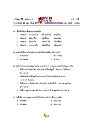 รหัสวิชา 06 สุขศึกษาฯ                                                           หนา 40
วันอาทิตยที่ 21 กุมภาพันธ 2553                                       เวลา 14.30 - 16.30 น.

19. ขอใดคือปญหาพื้นฐานทางเศรษฐกิจ
    1. ผลิตอะไร จํานวนเทาใด           ตั้งราคาเทาใด   ขายที่ไหน
    2. ผลิตอะไร ผลิตทําไม              ผลิตที่ไหน       ราคาเทาใด
    3. ผลิตอะไร ผลิตทําไม              ผลิตอยางไร      ผลิตเพื่อใคร
    4. ผลิตอะไร จํานวนเทาใด           ผลิตเพื่อใคร     ผลิตอยางไร

20. การหาสินคาและบริการผานทางเครือขายอินเทอรเน็ต เรียกวาอะไร
    1. E-Payment                                   2. E-Learning
    3. E-Sourcing                                  4. E-News

21. ถานักเรียนจะประกอบสัมมาอาชีวะ และเปนธุรกิจขนาดยอมจะตองใชทรัพยากรขอใด
    1. ตั้งรานจําหนายขนมไทย ขนมนานาชาติ โดยมีลูกจาง 30 คน ทรัพยสินถาวร
          30 ลานบาท
    2. ผลิตลําไยแหงสงไปขายตางประเทศและในประเทศ มีลูกจาง 60 คน
          เงินทุน 50 ลานบาท
    3. ตั้งรานอาหาร มีพนักงานเสิรฟและพนักงานเชียรเบียร 42 คน อาคารอุปกรณ
          20 ลานบาท
    4. ตั้งราน Super Market มีพนักงาน 35 คน มีอาคารอุปกรณ 65 ลานบาท

22. ขอใดเปนจํานวนเลขฐานสองซึ่งมีคาเทากับ 108 (ซึ่งเปนเลขฐานสิบ)
                                   
     1. 00100100                                     2. 01101100
     3. 10100000                                     4. 01101111
 