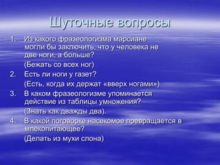 Шуточные вопросы
1.   Из какого фразеологизма марсиане
     могли бы заключить, что у человека не
     две ноги, а больше?
     (Бежать со всех ног)
2.   Есть ли ноги у газет?
     (Есть, когда их держат «вверх ногами»)
3.   В каком фразеологизме упоминается
     действие из таблицы умножения?
     (Знать как дважды два).
4.   В какой поговорке насекомое превращается в
     млекопитающее?
     (Делать из мухи слона)
 