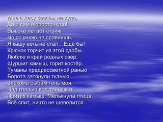 Мне в лесу совсем не худо,
Да и сам я просто чудо!
Высоко летает стриж
Но со мною не сравнишь.
Я кашу есть не стал…Ещѐ бы!
Крючок торчит из этой сдобы.
Люблю я край родных озѐр,
Шуршит камыш, горит костѐр.
Туманы предрассветной ранью
Болота затянули тканью.
Знакома рыбам тень моя,
Над гладью вод танцую я.
Притих камыш. Мелькнула птица,
Всѐ спит, ничто не шевелится.
 