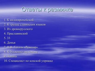 Ответы к разминке
1. К индоевропейской
2. К группе славянских языков
3. Из древнерусского
4. Праславянский
5. 33
6. Донья
7. Н.В. Гоголь «Ревизор»
8. К буквенно-звуковому
9. Лопата
10. Специалист по конской упряжке
 