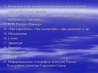 11. Написание слов, которое соответствуют определѐнному
   орфографическому правилу
12. Абонент – лицо; абонемент – документ, дающий право
    пользоваться чем-либо
13. Н. В. Гоголь « Ревизор»
14. «Три поросѐнка», «Три мушкетѐра», «Два капитана» и др.
15. Объединение
16. Стонет
17. Драматург
18. Пинчуки
19. Белобровый
20. Петух
21. Информационное телеграфное агентство России –
   Телеграфное агентство Советского Союза
 
