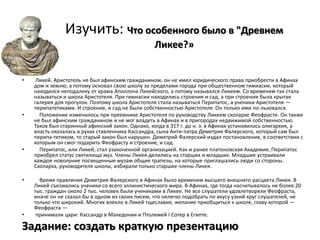 Изучить: Что особенного было в "Древнем
                                                  Ликее?»


•    Ликей. Аристотель не был афинским гражданином, он не имел юридического права приобрести в Афинах
    дом и землю, а потому основал свою школу за пределами города при общественном гимиасии, который
    находился неподалеку от храма Аполлона Ликейского, а потому назывался Ликеем. Со временем так стала
    называться и школа Аристотеля. При гимнасии находились строения и сад, а при строении была крытая
    галерея для прогулок. Поэтому школа Аристотеля стала называться Перипатос, а ученики Аристотеля —
    перипатетиками. И строение, и сад не были собственностью Аристотеля. Он только ими по-льзовался.
•     Положение изменилось при преемнике Аристотеля по руководству Ликеем схолархе Феофрасте. Он также
    не был афинским гражданином и не мог владеть в Афинах и в пригородах недвижимой собственностью.
    Таков был старинный афинский закон. Однако, когда в 317 г. до н. э. в Афинах установилась олигархия, а
    власть оказалась в руках ставленника Кассандра, сына Анти-патра Деметрия Фалерского, который сам был
    перипа-тетиком, то старый закон был нарушен. Деметрий Фалерский издал постановление, в соответствии с
    которым он смог подарить Феофрасту и строение, и сад.
•     Перипатос, или Ликей, стал узаконенной организацией. Как и ранее платоновская Академия, Перипатос
    приобрел статус святилища муз. Члены Ликея делились на старших и младших. Младшие устраивали
    каждое новолуние посвященные музам общие трапезы, на которые приглашались люди со стороны.
    Схоларха, руководителя школы, избирали только старшие члены Ликея.

•     Время правления Деметрия Фалерского в Афинах было временем высшего внешнего расцвета Ликея. В
    Ликей съезжались ученики со всего эллинистического мира. В Афинах, где тогда насчитывалось не более 20
    тыс. граждан около 2 тыс. человек были учениками в Ликее. Не все слушатели удовлетворяли Феофраста,
    иначе он не сказал бы в одном из своих писем, что нелегко подобрать по вкусу узкий круг слушателей, не
    только что широкий. Многих влекло в Ликей тщеславие, желание приобщиться к школе, главу которой —
    Феофраста —
•    принимали цари: Кассандр в Македонии и Птолемей I Сотер в Египте.

Задание: создать краткую презентацию
 