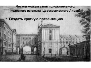 Что мы можем взять положительного,
  полезного из опыта Царскосельского Лицея?

• Создать краткую презентацию
 