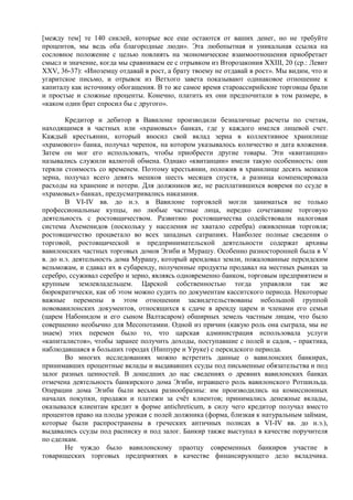 [между тем] те 140 сиклей, которые все еще остаются от ваших денег, но не требуйте
процентов, мы ведь оба благородные люди». Эта любопытная и уникальная ссылка на
сословное положение с целью повлиять на экономические взаимоотношения приобретает
смысл и значение, когда мы сравниваем ее с отрывком из Второзакония XXIII, 20 (ср.: Левит
XXV, 36-37): «Иноземцу отдавай в рост, а брату твоему не отдавай в рост». Мы видим, что и
угаритское письмо, и отрывок из Ветхого завета показывают одинаковое отношение к
капиталу как источнику обогащения. В то же самое время староассирийские торговцы брали
и простые и сложные проценты. Конечно, платить их они предпочитали в том размере, в
«каком один брат спросил бы с другого».

        Кредитор и дебитор в Вавилоне производили безналичные расчеты по счетам,
находящимся в частных или «храмовых» банках, где у каждого имелся лицевой счет.
Каждый крестьянин, который вносил свой вклад зерна в коллективное хранилище
«храмового» банка, получал черепок, на котором указывалось количество и дата вложения.
Затем он мог его использовать, чтобы приобрести другие товары. Эти «квитанции»
назывались служили валютой обмена. Однако «квитанции» имели такую особенность: они
теряли стоимость со временем. Поэтому крестьянин, положив в хранилище десять мешков
зерна, получал всего девять мешков шесть месяцев спустя, а разница компенсировала
расходы на хранение и потери. Для должников же, не расплатившихся вовремя по ссуде в
«храмовых» банках, предусматривались наказания.
        В VI-IV вв. до н.э. в Вавилоне торговлей могли заниматься не только
профессиональные купцы, но любые частные лица, нередко сочетавшие торговую
деятельность с ростовщичеством. Развитию ростовщичества содействовали налоговая
система Ахеменидов (поскольку у населения не хватало серебра) оживленная торговля;
ростовщичество процветало во всех западных сатрапиях. Наиболее полные сведения о
торговой, ростовщической и предпринимательской деятельности содержат архивы
вавилонских частных торговых домов Эгиби и Мурашу. Особенно разносторонней была в V
в. до н.э. деятельность дома Мурашу, который арендовал земли, пожалованные персидским
вельможам, и сдавал их в субаренду, полученные продукты продавал на местных рынках за
серебро, ссуживал серебро и зерно, являясь одновременно банком, торговым предприятием и
крупным землевладельцем. Царской собственностью тогда управляли так же
бюрократически, как об этом можно судить по документам касситского периода. Некоторые
важные перемены в этом отношении засвидетельствованы небольшой группой
нововавилонских документов, относящихся к сдаче в аренду царем и членами его семьи
(царем Набонидом и его сыном Валтасаром) обширных земель частным лицам, что было
совершенно необычно для Месопотамии. Одной из причин (какую роль она сыграла, мы не
знаем) этих перемен было то, что царская администрация использовала услуги
«капиталистов», чтобы заранее получить доходы, поступавшие с полей и садов, - практика,
наблюдавшаяся в больших городах (Ниппуре и Уруке) с персидского периода.
        Во многих исследованиях можно встретить данные о вавилонских банкирах,
принимавших процентные вклады и выдававших ссуды под письменные обязательства и под
залог разных ценностей. В дошедших до нас сведениях о древних вавилонских банках
отмечена деятельность банкирского дома Эгиби, игравшего роль вавилонского Ротшильда.
Операции дома Эгиби были весьма разнообразны: им производились на комиссионных
началах покупки, продажи и платежи за счѐт клиентов; принимались денежные вклады,
оказывался клиентам кредит в форме antichreticum, в силу чего кредитор получал вместо
процентов право на плоды урожая с полей должника (форма, близкая к натуральным займам,
которые были распространены в греческих античных полисах в VI-IV вв. до н.э.),
выдавались ссуды под расписку и под залог. Банкир также выступал в качестве поручителя
по сделкам.
        Не чуждо было вавилонскому праотцу современных банкиров участие в
товарищеских торговых предприятиях в качестве финансирующего дело вкладчика.
 