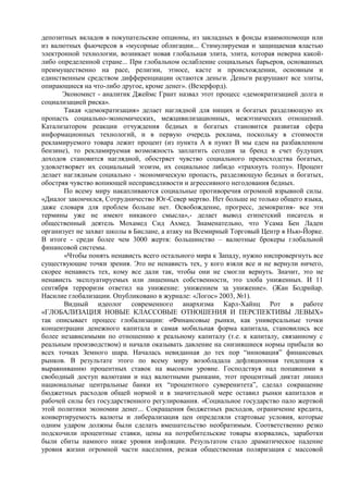 депозитных вкладов в покупательские опционы, из закладных в фонды взаимопомощи или
из валютных фьючерсов в «мусорные облигации... Стимулируемая и защищаемая властью
электронной технологии, возникает новая глобальная элита, элита, которая неверна какой-
либо определенной стране... При глобальном ослабление социальных барьеров, основанных
преимущественно на расе, религии, этносе, касте и происхождении, основным и
единственным средством дифференциации остаются деньги. Деньги разрушают все элиты,
опирающиеся на что-либо другое, кроме денег». (Везерфорд).
      Экономист - аналитик Джеймс Грант назвал этот процесс «демократизацией долга и
социализацией риска».
       Такая «демократизация» делает наглядной для нищих и богатых разделяющую их
пропасть социально-экономических, межцивилизационных, межэтнических отношений.
Катализатором реакции отчуждения бедных и богатых становится развитая сфера
информационных технологий, и в первую очередь реклама, поскольку в стоимости
рекламируемого товара лежит процент (из пункта А в пункт В мы едем на разбавленном
бензине), то рекламируемая возможность заплатить сегодня за бренд в счет будущих
доходов становится наглядной, обостряет чувство социального превосходства богатых,
удовлетворяет их социальный эгоизм, их социальное либидо «трахнуть толпу». Процент
делает наглядным социально - экономическую пропасть, разделяющую бедных и богатых,
обостряя чувство вопиющей несправедливости и агрессивного негодования бедных.
       По всему миру накапливаются социальные противоречия огромной взрывной силы.
«Диалог закончился, Сотрудничество Юг-Север мертво. Нет больше не только общего языка,
даже словаря для проблем больше нет. Освобождение, прогресс, демократия- все эти
термины уже не имеют никакого смысла»,- делает вывод египетский писатель и
общественный деятель Мохамед Сид Ахмед. Знаменательно, что Усама Бен Ладен
организует не захват школы в Бислане, а атаку на Всемирный Торговый Центр в Нью-Йорке.
В итоге - среди более чем 3000 жертв: большинство – валютные брокеры глобальной
финансовой системы.
       «Чтобы понять ненависть всего остального мира к Западу, нужно ниспровергнуть все
существующие точки зрения. Это не ненависть тех, у кого взяли все и не вернули ничего,
скорее ненависть тех, кому все дали так, чтобы они не смогли вернуть. Значит, это не
ненависть эксплуатируемых или лишенных собственности, это злоба униженных. И 11
сентября терроризм ответил на унижение: унижением за унижение». (Жан Бодрийар.
Насилие глобализации. Опубликовано в журнале: «Логос» 2003, №1).
       Видный идеолог современного анархизма Карл-Хайнц Рот в работе
«ГЛОБАЛИЗАЦИЯ НОВЫЕ КЛАССОВЫЕ ОТНОШЕНИЯ И ПЕРСПЕКТИВЫ ЛЕВЫХ»
так описывает процесс глобализации: «Финансовые рынки, как универсальные точки
концентрации денежного капитала и самая мобильная форма капитала, становились все
более независимыми по отношению к реальному капиталу (т.е. к капиталу, связанному с
реальным производством) и начали оказывать давление на снизившиеся нормы прибыли во
всех точках Земного шара. Началась невиданная до тех пор “инновация” финансовых
рынков. В результате этого по всему миру возобладала дефляционная тенденция к
выравниванию процентных ставок на высоком уровне. Господствуя над попавшими в
свободный доступ валютами и над валютными рынками, этот процентный диктат лишил
национальные центральные банки их “процентного суверенитета”, сделал сокращение
бюджетных расходов общей нормой и в значительной мере оставил рынки капиталов и
рабочей силы без государственного регулирования. «Социальное государство пало жертвой
этой политики экономии денег... Сокращения бюджетных расходов, ограничение кредита,
конвертируемость валюты и либерализация цен определяли стартовые условия, которые
одним ударом должны были сделать вмешательство необратимым. Соответственно резко
подскочили процентные ставки, цены на потребительские товары взорвались, заработки
были сбиты намного ниже уровня инфляции. Результатом стало драматическое падение
уровня жизни огромной части населения, резкая общественная поляризация с массовой
 