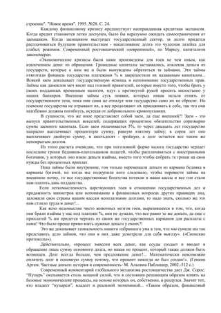 строение". "Новое время". 1995. №28. С. 24.
       Каждому финансовому кризису предшествует неоправданная кредитная экспансия.
Когда кредит становится легко доступен, было бы неразумно ожидать самоограничения от
заемщиков. Когда заемщиком выступает государственный сектор, за долги придется
расплачиваться будущим правительствам - накапливание долга это чудесная лазейка для
слабых режимов. Современный ростовщический «оевреинный», по Марксу, капитализм
закономерен.
      «Экономические кризисы были нами произведены для гоев не чем иным, как
извлечением денег из обращения. Громадные капиталы застаивались, извлекая деньги из
государств, которые к ним же и были вынуждены обратиться за займами. Эти займы
отяготили финансы государства платежами % и закрепостили их названным капиталом...
Всякий заем доказывает государственную немощь и непонимание государственных прав.
Займы как дамоклов меч висят над головой правителей, которые вместо того, чтобы брать у
своих подданных временным налогом, идут с протянутой рукой просить милостыню у
наших банкиров. Внешние займы суть пиявки, которых никак нельзя отнять от
государственного тела, пока они сами не отпадут или государство само их не сбросит. Но
гоевские государства не отрывают их, а все продолжают их присаживать к себе, так что они
неизбежно должны погибнуть, истекая от добровольного кровопускания.
       В сущности, что же иное представляет собой заем, да еще внешний?! Заем - это
выпуск правительственных векселей, содержащих процентное обязательство соразмерно
сумме заемного капитала. Если заем оплачивается 5%, то через двадцать лет государство
напрасно выплачивает процентную сумму, равную взятому займу; в сорок лет оно
выплачивает двойную сумму, в шестьдесят - тройную, а долг остается все таким же
непокрытым долгом.
       Из этого расчета очевидно, что при поголовной форме налога государство черпает
последние гроши бедняков-плательщиков податей, чтобы расплачиваться с иностранными
богачами, у которых оно взяло деньги взаймы, вместо того чтобы собрать те гроши на свои
нужды без процентных приплат.
       Пока займы были внутренние, гои только перемещали деньги из кармана бедняка в
карманы богачей, но когда мы подкупили кого следовало, чтобы перевести займы на
внешнюю почву, то все государственные богатства потекли в наши кассы и все гои стали
нам платить дань подданства.
      Если легкомысленность царствующих гоев в отношении государственных дел и
продажность министров или непонимание в финансовых вопросах других правящих лиц,
заложили свои страны нашим кассам неоплатными долгами, то надо знать, сколько же это
нам стоило труда и денег!...
      Как ясно недомыслие чисто животных мозгов гоев, выразившееся в том, что, когда
они брали взаймы у нас под платежи %, они не думали, что все равно те же деньги, да еще с
приплатой % им придется черпать из своих же государственных карманов для расплаты с
нами! Что было проще прямо взять нужные деньги у своих?!
       Это же доказывает гениальность нашего избранного ума в том, что мы сумели им так
представить дело займов, что они в них даже усмотрели для себя выгоду». («Сионские
протоколы»).
       Действительно, «процесс эмиссии всех денег, как ссуды создает и вводит в
обращение лишь сумму основного долга, но никак не процент, который также должен быть
возмещен. Долг всегда больше, чем предложение денег!... Математически невозможно
оплатить долг и основную сумму потому, что процент никогда не был создан!». (Генкин
Артем. Частные деньги: история и современность- М. Альпина Паблишер, 2002.-512 с.)
       Современный комментарий глобального механизма ростовщичества дает Дж. Сорос:
“Пузырь” оказывается столь мощной силой, что в состоянии решающим образом влиять на
базовые экономические процессы, на основе которых он, собственно, и раздулся. Значит тот,
кто владеет “пузырем”, владеет и реальной экономикой... «Таким образом, финансовый
 