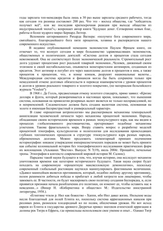 годы зарплата топ-менеджера была лишь в 30 раз выше зарплаты среднего рабочего, тогда
как сегодня эта разница составляет 200 раз. Что это - восход общества, где "победитель
получает всѐ", или же последняя краткосрочная реакция при выходе общества из
индустриальной эпохи?»,- вопрошает автор книги "Будущее денег. Сотворение новых благ,
работы и более мудрого мира» Бернард Лиэтер.
       Вспомним цитированного Рихарда Вагнера: «получите бога современного мира,
святейшего, благороднейшего бога пяти процентов, хозяина и распорядителя нашего
современного искусства».
       В недавно опубликованной немецким экономистом Паулем Фрицем книге, он
отмечает то, что волнует сегодня в мире большинство здравомыслящих экономистов,
общественных и политических деятелей: «Система долгов и процентов стала сегодня
невозможной. Она не соответствует более экономической реальности. Стремительный рост
долга удушает процентами рост реальной товарной экономики...Человек, движимый своим
эгоизмом и своей нестабильностью, опьяняется монетаристским антимиром, созданным из
кредитов. Этот антимир и погубит его через накопление долгов и процентов к ним, а также
процентов к процентам, что, в конце концов, разрушит национальные валюты...
Международная система кредитов и финансов могла бы быть сохранена только при
немедленной отмене долговых обязательств и переводе взаиморасчетов с уровня процентов
и долгов к уровню реального товарного и золотого покрытия», (по материалам бельгийского
журнала "Vouloir")
       В 1968 г. Де Голль, предвосхищая отмену золотого стандарта, прямо заявил: «Кризис
доллара и фунта, который разворачивается в настоящее время, показывает, что нынешняя
система, основанная на привилегии резервных валют является не только несправедливой, но
и неприемлемой. Следовательно должна быть создана валютная система, основанная на
золоте и имеющая беспристрастный и универсальный характер».
       В главе «процентная антропология» мы рассматривали механизмы темпоральной
аннигиляции человеческой личности через механизмы процентной экономики. Народы,
обладающие своим историческим временем в рамках энокультурного ядра, как мы видим в
процессах глобализованного ростовщичества, претерпевают подобные механизмы
угнетения. Такова фрактальность мира. Впору ставить вопрос о разработке моделей
процентной этнографии, культурологии и политологии для исследования происходящих
глубоких тектонических процессов в структуре этнокультурного ядра разных народов,
обремененных долгами. Можно предложить элементарный принцип подчинения
историографии: никакое утверждение империалистических порядков не может быть принято
как событие колониальной истории без этнографического исследования практических форм
их воплощения. (Альманах "Восток». Выпуск: N 7(19), июль 2004г. Прощайте, печальные
тропы. Этнография в контексте современной мировой истории М. Салинс).
       Парадокс такой науки будущего в том, что, изучая историю, она исследует механизм
уничтожения времени как категории исторического будущего. Такая наука скорее будет
походить на современную «процентную максвелловскую демонологию», поскольку
современный глобальный ростовщик научился манипулировать фиктивными величинами.
«Дьявол манихейцев является противником, который, подобно любому другому противнику,
полон решимости добиться победы и прибегает к любой хитрости или лицемерию, чтобы
завоевать ее. В частности, он будет маскировать свою политику создания беспорядка, и, если
проявятся признаки начала разоблачения его политики, он изменит ее, чтобы оставить нас в
неведении...» (Винер Н. «Кибернетика и общество» М.: Издательство иностранной
литературы, 1958.).
       «Египтяне чтили р. Нил как божество - Хаппи, ибо Нил давал жизнь. Нильские воды
несли благодатный для полей Египта ил, поскольку система ирригационных каналов при
разливах реки, разносила плодородный ил по полям, обеспечивая урожаи. Но вот исход
евреев из Египта в государства древнего Двуречья привел знатоков египетской ирригации в
долины рек Тигра и Ефрата, где пришельцы использовали свое умение и опыт... Однако Тигр
 