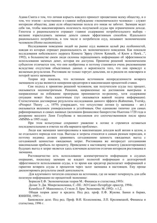 Адама Смита о том, что личная корысть каждого принесет процветание всему обществу, и о
том, что эгоизм - естественное и главное побуждение «экономического человека» - служит
интересам общества, даже если общественная польза его никак не заботит. Заемщик ведет
себя так, чтобы максимизировать полезность получаемой ссуды при ограниченном доходе.
Гипотеза о рациональности отражает главное содержание потребительского выбора -
желание израсходовать заемные деньги самым эффективным способом. Идеального
рационального потребителя, в том числе и потребителя ссуд, называют экономическим
человеком (Homo oeconomicus).
       Исследования поведения людей на рынке ссуд выявили целый ряд особенностей,
каждая из которых отрицает рациональность их экономического поведения. Как показали
исследования нобелевского лауреата Кеннета Эрроу (Arrow Kenneth, «I Know a Hawk...”,
1992), в большинстве своем люди склонны переоценивать информацию об эффективности
использования заемных денег, которая им доступна. Принятие решений экономическим
субъектом отличается тем, что они необратимы и поэтому становятся очень рискованными
вследствие отсутствия объективных данных о вероятности того, что они приведут к
желаемым результатам. Ростовщик не только торгует деньгами, но и риском их невозврата и
потерей залога заемщиком.
       Теория игр показала, что истинным источником неопределенности возврата
заемщиком ссуды являются намерения кредиторов в максимизации процентной ставки.
       Сам подход к принятию решений человеком, как получателем ссуды под процент,
оказывается несимметричным. Решения, направленные на достижения выигрыша и
направленные на избежание проигрыша принимаются по-разному, хотя содержание
ситуации может быть идентичным (тут оказывается важной подача информации).
Статистически достоверные результаты исследования данного эффекта (Kahneman, Tversky,
«Prospect Theory ...», 1979) утверждают, что «отсутствие логики (у заемщика – авт.)
оказывается явлением универсальным и устойчивым. Оно одинаково типично для самых
рафинированных и самых наивных (вспомним финансовое банкротство Ньютона 1720 года и
разорение веселого Лени Голубкова и миллионов его соотечественников после краха
«МММ» в 1995 года).
       При этом испытуемые сохраняют уважение к логике и стремятся оставаться
последовательными в ответах на оба варианта проблемы».
       Люди как заемщики заинтересованы в максимизации доходов всей жизни в целом, а
не отдельного периода или года. Выгоды и затраты относятся к самым разным периодам, и
поэтому индивид должен сравнивать сегодняшнюю ценность ожидаемых выгод с
сегодняшней ценностью ожидаемых затрат. Ростовщика же интересует сегодняшняя
максимальная прибыль по проценту. Приведение к настоящему моменту (дисконтирование)
будущих выгод и затрат является здесь ключевым аспектом отличия интересов ростовщика и
заемщика.
       Ростовщичество есть использование асимметричности информации в ссудных
операциях, поскольку заемщик не владеет полнотой информации о долгосрочной
эффективности использования ссуды, в то время как кредитор располагает информацией о
гарантии возврата ссуды и процентов через залог заемщика в настоящем. Ему проще
дисконтировать результаты своей деятельности.
       Для вдумчивого читателя сошлемся на источники, где он может почерпнуть для себя
полезную информацию по процентной экономике:
       Борисов Е.Ф. Экономическая теория М.: Финансы и статистика,1993г.
       Долан Э. Дж. Микроэкономика, С.-Пб.: АО Санкт-Петербург оркестр, 1994г.
       Кемпбелл Р. Макконнелл, Стэнли Л. Брю Экономикс М.,1992г. т.1,2.
       Общая теория денег и кредита. Под ред. проф. Е.Ф. Жукова. Банки и биржи,
ЮНИТИ, 1995 г.
       Банковское дело. Под ред. Проф. В.И. Колесникова, Л.П. Кроливецкой, Финансы и
статистика, 1996 г.
 