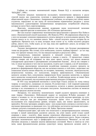 Учебник по основам экономической теории. Камаев В.Д. и коллектив авторов,
“ВЛАДОС”, 1996 г.
        Попытки западных экономистов исследовать экономические процессы в русле
«чистой науки» вне социологии, политики и нравственности привели к формированию
общественной науки «Экономикс». Американские учебники, по которым учат сейчас наших
студентов, определяют ее как науку об использовании ограниченных ресурсов с целью
максимального удовлетворения неограниченных материальных потребностей общества,
которые не могут быть спрогнозированы.
        Воистину, «измышленная нашими мудрецами наука политической экономии
указывает царский престиж за капиталом». (Из «Сионских протоколов»).
        Вот как излагает современные экономические представления о проценте Пол Хейне в
книге «Экономический способ мышления». (М, Новости,1991): «В современном обществе ни
у кого не вызывает сомнения оправданность оплаты процента за использование кредита. Мы
платим деньги за то, что занимаем деньги. Займ - способ получить деньги, которые бы не
заработали. Проценты есть та цена, которую люди платят за то, чтобы получить ресурсы
сейчас, вместо того, чтобы ждать до тех пор, пока они заработают деньги, на которые эти
ресурсы можно купить.
        Текущее распоряжение ресурсами обычно тем выше, чем будущее распоряжение
этими же ресурсами. Мы готовы, если необходимо, платить надбавку-процент - до тех пор,
пока этот процент меньше того, что мы ожидали выиграть в результате займа...
       Следовательно, появление процента в меньшей степени можно объяснить
стремлением банкиров и других кредиторов к наживе и власти... О процентных ставках
обычно говорят как об издержках на заем денег просто потому, что деньги являются
стандартными средствами в распоряжении сегодняшними благами. ...Когда мы говорим о
том, то люди заслужили и чего они не заслужили, то речь идет о морали, а не об экономике».
        Однако, рассмотрение механизмов воздействия взымания ссудного процента на
развитие и формирования общества, как мы пытаемся показать в этой книге, затрагивает все
социальные аспекты жизни общества, его историю, экономику, экологию, законодательство,
антропологию человека, его психологию, вопросы нравственности. «Экономические
ценности должны быть соподчинены иерархически более высоким ценностям, и, прежде
всего ценностям человеческой личности и ее свободе. Хозяйственная жизнь не может быть
совершенно автономной, она подчинена нравственным началам» (А.Бердяев).
        В 1931 году австрийский математик и логик Курт Гѐдель доказал по этому поводу
теорему «о неполноте», названную его именем. В соответствии с этой теоремой выявление
системных ошибок невозможно, если исследователь остается в рамках рассматриваемой
системы и не отказывается от ее исходных постулатов. Аксиоматика системы не является
полной в пределах аксиом системы.
        Интересно, что неполноту экономических теорий ссудного процента понимают и
сами творцы «Экономикс». Нобелевский лауреат по экономике Ф.Хайек указывает: «В
науках о человеке то, что по видимости предстает как сугубо научная процедура, по сути,
является зачастую как раз ненаучным подходом; кроме этого в данных областях
исследования есть определенные уровни, которых науке, как можно предположить, не
превзойти. Поэтому чрезмерно доверять науке - или осуществлять контроль в соответствии с
научными принципами за границами того, что собственно достигается научными методами -
означает получить плачевные результаты». (Ф. Хайек. Претензии знания)
        «Поразительный факт, при всѐм том гигантском и диспропорциональном значении,
которое в нашей цивилизации уделяется деньгам, мы учим наших детей только одной
операции с ними - подсчѐту. Даже высшее химическое образование едва ли выходит за
рамки изложения механизма формирования прибыли и процентного роста. Лично я являюсь
доктором экономических наук и профессором по специальности "Финансы", но всѐ моѐ
обучение сводилось к навыкам анализа финансовых состояний. Никто и никогда не учил
меня, какая фундаментальная разница существует между процессом делания денег и
 