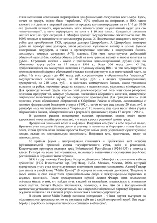 стала настоящим источником сверхприбыли для финансовых спекулянтов всего мира. Здесь,
ничем не рискуя, можно было “заработать” 50% прибыли на операциях с ГКО, затем
вложить эти деньги в закрытый аукцион по продаже крупного предприятия от 1/10 до 1/100
его реальной ценности, израсходовать затем немного денег на рекламный аудит для его
“капитализации”, а затем перепродать по цене в 5-10 раз выше... Созданный механизм
состоит всего из трех операций. 1. Минфин продает государственные обязательства под 30-
100% годовых в зависимости от конъюнктуры рынка. 2. Иностранные спекулянты покупают
рубли для приобретения ГКО, продавая доллары Центробанку. 3. Центробанк, эмитируя
рубли на приобретение долларов, затем размещает купленную валюту в ценные бумаги
иностранных государств, а также в краткосрочные депозиты в иностранных банках,
доходность которых составляет 5-7% годовых. При этом гарантируется стабильный
обменный курс рубля, свобода обмена рублей на иностранную валюту и вывоза капитала за
рубеж... Огромный капитал - около 2 триллионов деноминированных рублей (или, по
обменному курсу рубля на 17 августа 1998 г., более 300 млрд. долл. США),
приближающийся по совокупной величине к годовому объему ВВП, за эти годы перетек из
производственной сферы и сбережений граждан в спекулятивную и, в значительной части, за
рубеж. Из этих средств до 400 млрд. руб. сосредоточены в обрушившейся “пирамиде”
государственных ценных бумаг, до 80 млрд. руб. - в акциях приватизированных
предприятий, до 210 млрд. руб. - в капиталах коммерческих банков, около триллиона
вывезено за рубеж, огромные средства вложены в недвижимость удачливых коммерсантов.
Для производственной сферы итогом этой денежно-кредитной политики стало разорение
половины предприятий, которые убыточны, ликвидация оборотного капитала, пятикратное
сокращение инвестиций и двукратное сокращение производства. Для граждан итогом этой
политики стало обесценение сбережений в Сбербанке России в объеме, сопоставимом с
годовым федеральным бюджетом страны в 1992 г., затем потеря еще свыше 20 трлн. руб. в
разнообразных частных финансовых “пирамидах”. И, наконец, еще одна масштабная утрата
сбережений в банках, обанкротившихся в результате финансового краха 17 августа 1998 г.».
        В условиях режима повсеместно высоких процентных ставок имеет место
удорожание инвестиций в производство, что ведет к росту резервной армии труда.
        Процентная экономика ведет к инфляции. Инфляция содержит в себе скрытый налог.
Правительство запускает больше денег в систему, и политики и бюрократы имеют больше
денег, чтобы тратить их на любые проекты. Выпуск новых денег удешевляет существующие
деньги, съедая их покупательную способность. Инфляция есть, фактически,– налог на
ценность денег.
        Ее крайняя форма - гиперинфляция становится на протяжении всей истории
фундаментальной причиной смены государственного строя, войн и революций.
Классическим примером является крах Вейнмарской Республики (1924-1933) и приход к
власти Гитлера на волне антисемитизма, вызванного активными спекуляциями еврейских
ростовщиков в Германии этого периода.
        В1918 году инженер Готтфрид Федер опубликовал “Манифест к сломлению кабалы
процентов” (1932 Издательство Фр. Эер Нахф. ГмбХ, Мюнхен, Москва, 2000), который
вскоре после этого стал по сути духовным источником национал-социализма. Адольф Гитлер
сам пишет в своей книге “Майн Кампф” об истории возникновения движения: “Впервые в
своей жизни я стал свидетелем принципиального спора с международным биржевым и
ссудным капиталом. После прослушивания первой лекции Федера меня немедленно
посетила мысль о том, что найден путь к одной из важнейших предпосылок к основанию
новой партии. Заслуга Федера заключается, по-моему, в том, что он с бесцеремонной
жесткостью установил как спекулятивный, так и народохозяйственный характер биржевого и
ссудного капитала с их извечной устремленностью к заветному проценту».
        В самом конце Майн Кампф написано следующее - “Наша партия выступает за
положительное христианство, но не связывает себя ни с какой конкретной верой. Она ведет
борьбу с еврейским материалистическим сознанием в обществе”.
 