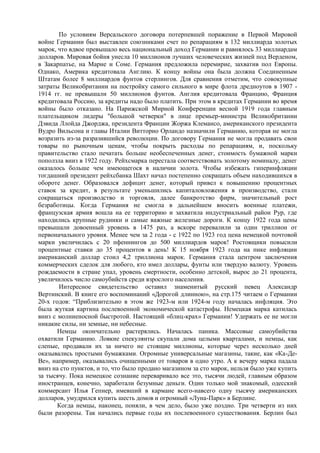 По условиям Версальского договора потерпевшей поражение в Первой Мировой
войне Германии был выставлен союзниками счет по репарациям в 132 миллиарда золотых
марок, что вдвое превышало весь национальный доход Германии и равнялось 33 миллиардам
долларов. Мировая бойня унесла 10 миллионов лучших человеческих жизней под Верденом,
в Закарпатье, на Марне и Соме. Германия предложила перемирие, захватив пол Европы.
Однако, Америка кредитовала Англию. К концу войны она была должна Соединенным
Штатам более 8 миллиардов фунтов стерлингов. Для сравнения отметим, что совокупные
затраты Великобритании на постройку самого сильного в мире флота дредноутов в 1907 -
1914 гг. не превышали 50 миллионов фунтов. Англия кредитовала Францию, Франция
кредитовала Россию, за кредиты надо было платить. При этом в кредитах Германии во время
войны было отказано. На Парижской Мирной Конференции весной 1919 года главным
плательщиком лидеры "большой четверки" в лице премьер-министра Великобритании
Дэвида Ллойда Джорджа, президента Франции Жоржа Клемансо, американского президента
Вудро Вильсона и главы Италии Витторио Орландо назначили Германию, которая не могла
возразить из-за разразившийся революции. По договору Германия не могла продавать свои
товары по рыночным ценам, чтобы покрыть расходы по репарациям, и, поскольку
правительство стало печатать больше необеспеченных денег, стоимость бумажной марки
поползла вниз в 1922 году. Рейхсмарка перестала соответствовать золотому номиналу, денег
оказалось больше чем имеющегося в наличии золота. Чтобы избежать гиперинфляции
тогдашний президент рейхсбанка Шахт начал постепенно сокращать объем находившихся в
обороте денег. Образовался дефицит денег, который привел к повышению процентных
ставок за кредит, в результате уменьшились капиталовложения в производство, стали
сокращаться производство и торговля, далее банкротство фирм, значительный рост
безработицы. Когда Германия не смогла в дальнейшем вносить военные платежи,
французская армия вошла на ее территорию и захватила индустриальный район Рур, где
находились крупные рудники и самые важные железные дороги. К концу 1922 года цены
превышали довоенный уровень в 1475 раз, а вскоре перевалили за один триллион от
первоначального уровня. Менее чем за 2 года - с 1922 по 1923 год цена немецкой почтовой
марки увеличилась с 20 пфеннингов до 500 миллиардов марок! Ростовщики повысили
процентные ставки до 35 процентов в день! К 15 ноября 1923 года на пике инфляции
американский доллар стоил 4,2 триллиона марок. Германия стала центром заключения
коммерческих сделок для любого, кто имел доллары, фунты или твердую валюту. Уровень
рождаемости в стране упал, уровень смертности, особенно детской, вырос до 21 процента,
увеличилось число самоубийств среди взрослого населения.
       Интересное свидетельство оставил знаменитый русский певец Александр
Вертинский. В книге его воспоминаний «Дорогой длинною», на стр.175 читаем о Германии
20-х годов: “Приблизительно в этом же 1923-м или 1924-м году началась инфляция. Это
была жуткая картина послевоенной экономической катастрофы. Немецкая марка катилась
вниз с молниеносной быстротой. Настоящий «блиц-крах» Германии! Удержать ее не могли
никакие силы, ни земные, ни небесные.
       Немцы окончательно растерялись. Началась паника. Массовые самоубийства
охватили Германию. Ловкие спекулянты скупали дома целыми кварталами, и немцы, как
слепые, продавали их за ничего не стоящие миллионы, которые через несколько дней
оказывались простыми бумажками. Огромные универсальные магазины, такие, как «Ка-Де-
Ве», например, оказывались очищенными от товаров в одно утро. А к вечеру марка падала
вниз на сто пунктов, и то, что было продано магазином за сто марок, нельзя было уже купить
за тысячу. Пока немецкое сознание переваривало все это, тысячи людей, главным образом
иностранцев, конечно, заработали безумные деньги. Один только мой знакомый, одесский
коммерсант Илья Гепнер, имевший в кармане всего-навсего одну тысячу американских
долларов, умудрился купить шесть домов и огромный «Луна-Парк» в Берлине.
       Когда немцы, наконец, поняли, в чем дело, было уже поздно. Три четверти из них
были разорены. Так начались первые годы их послевоенного существования. Берлин был
 