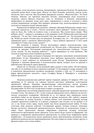 весь покрыт сетью маленьких киосков, напоминавших лимонадные будочки. Из крошечных
окошечек видны были только руки. Иногда это были большие, волосатые, иногда сухие,
жилистые, часто смуглые. Над будочками красовалась надпись: «Вексельштубе». Это были
менялки. Лавочки, где торговали деньгами. Потные, запыхавшиеся люди подлетали к
окошечку, хрипло бросали несколько слов, из маленьких и больших чемоданчиков
выбрасывали на прилавок целые кучи денег, перевязанных в пачки, и получали в обмен
зеленые американские доллары. Или наоборот, разменяв одну десятидолларовую бумажку,
получали из окошечка целый чемодан марок.
       Знаменитый петербургский спекулянт, «банкир» Дмитрий Рубинштейн говорил мне с
отеческой нежностью в голосе: “Хотите посмотреть моего ребенка?”. Особого желания у
меня не было. Но, чтобы не огорчать отца, я согласился. Мы стояли около сквера. “Ваш
ребенок здесь?” - спросил я, указывая на толпу игравших детей. Рубинштейн снисходительно
улыбнулся. “ О, нет. Он у меня уже большой. Ему уже семнадцать лет. Это будущий гений.
Да. Чтобы вы знали! Сегодня день его рождения. Я подарил ему это...- Он указал рукой на
деревянный киоск с надписью «Вексельштубе». - Пусть ребенок приучается. У него такие
способности! Скоро отца за пояс заткнет! ...”
       Мы подошли к менялке. Оттуда выглядывало жирное молочно-розовое лицо,
напоминавшее свежераспаренный человеческий зад. Пухлые руки с обкусанными ногтями
лежали на прилавке. Плотоядный чувственный рот снисходительно улыбался. “Уходи,
уходи, папаша. Ты мне мешаешь работать!” - строго прикрикнул на отца «ребенок». Мы
отошли на цыпочках в благоговейном молчании...”
       Дж.Г. Уэллс назвал ситуацию в Германии того времени «массовыми экономическими
убийствами». В раз обнищавшее население стало требовать радикальных изменений в
обществе, а далее появился на политической сцене Гитлер. Экономическое крушение
Германии и огромное финансовое и психологическое бремя, которое легло на средний и
рабочий класс проложили дорогу фашизму.
       «Какое же это безумие, когда немецкий народ вложил в свою войну 150 миллиардов,
сам себе за это наобещал платить проценты в размере 7,5 миллиардов и теперь ощущает себя
в изначально предсказуемом неловком положении, отнимая у себя эти 7,5 миллиардов в
форме фантастических налогов!»,- писал Готтфрид Федер в “Манифесте к сломлению
кабалы процентов”

       Национал-социалистская рабочей партия Германии приняла 24 февраля 1920 года
программу из 25 пунктов, где главным пунктом выступало требование «уничтожение
процентной кабалы». Немецкие промышленники самостоятельно начали активное
кредитование военного производства под залог богатства, которое будет награблено в
будущей войне. В 1939 году Гитлер начал отдавать эти кредиты.
       Провидцем последствий разрушительных действий процентной экономики выступил
Сильвио Гезель. Он написал в 20- х годах издателю берлинской газеты «Цайтунг ам миттаг»
письмо следующего содержания: «Несмотря на то, что народы дают священную клятву
заклеймить войну на все времена, несмотря на призыв миллионов «Нет войне!», вопреки
всем надеждам на лучшее будущее я должен сказать: если нынешняя денежная система
сохранит процентное хозяйство, то я решусь утверждать уже сегодня, что не пройдет и 25
лет, и мы будем стоять перед лицом новой, еще более разрушительной войны. Я очень
отчетливо вижу развитие событий. Сегодняшний уровень техники позволит экономике
быстро достигнуть наивысшей производительности. Несмотря на значительные потери в
войне, будет происходить быстрое образование капиталов, которые вследствие
избыточности предложения снизят проценты. Тогда деньги будут изъяты из обращения. Это
приведет к сокращению промышленного производства, на улицы будут выброшены армии
безработных... В недовольных массах пробудятся дикие, революционные настроения, снова
пробьются ядовитые ростки сверхнационализма. Ни одна страна не сможет понять другую, и
финалом может стать только война».
 