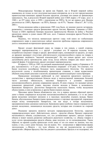 Международные банкиры во время как Первой, так и Второй мировой войны
наживались не только за счет получения выгодных контрактов, но и за счет предоставления
правительствам воюющих держав больших кредитов, усиливая тем самым их финансовую
зависимость. Так, в результате Второй мировой войны долг США вырос с 43 млрд. долл. в
1940 г. до 257 млрд. долл. в 1950 г. (увеличение на 598%). За тот же период долг Японии
увеличился на 1348%, Франции - на 583%, Канады - на 417%. "Знание - Власть!", № 7 (132),
2001 г.
        Русско-японская война и революция 1905 года были, по мнению многих историков,
развязанны с помощью средств финансовых кругов Англии, Франции, Германии и США.
Только в США еврейские банкиры выделили правительству Японии на войну с Россией
кредитную линию в сумме свыше 400 млн. долл. Главным спонсором врагов России был
Яков Шифф.
        Надеюсь, что читатель внимательно прочтет главу этой книге по глобализации
современного мира и самостоятельно найдет аналогии проблемы пирамиды современного
долга с описанным историческим прецендентом.

        Кредит создает фиктивный спрос на товары и тем самым, с одной стороны,
маскирует перепроизводство, а с другой - усиливает его. В периоды подъема, когда
потребители покупают товары в кредит, фиктивный спрос, основанный на кредите, до поры
до времени маскирует отсутствие действительного платежеспособного спроса на товары и
поддерживает видимость “высокой конъюнктуры”. Но тем самым кредит дает толчок
дальнейшему росту производства даже тогда, когда избыток товаров уже имеет место в
скрытой форме. Следовательно, кредит усиливает перепроизводство.
        В период с 1950 по 1985 год валовой национальный продукт вырос в Германии в 18
раз, задолженность - в 51 раз, а объѐм банковских операций - в 83 раза. Это означает, что
банки получили несообразно большую часть национального богатства. Это является
результатом сделок с колеблющимися процентными ставками, а также возрастанием
объѐмов спекуляций деньгами и валютой, вызвавшей стремительный рост платы брокерам.
        Приведению непомерно разбухшей за счет процентов кредитного капитала в
соответствие с производственным базисом ведет к насильственной ликвидации большой
части    долговых     обязательств,   массовых    банкротств    в   условиях    массовой
неплатежеспособности, резкому сокращению кредита. В свою очередь это вызывает резкое
повышение процентной ставки, массовое изъятие вкладов в банках и возможность
банковских банкротств. Достаточно банкротства нескольких банков, чтобы вкладчиков
обуяла паника, и они устремились в другие банки изымать вклады.
        Массовые крахи банков объясняются тем, что в период кризиса обратный приток
денег в банки сокращается вследствие неплатежеспособности заемщиков, а в то же самое
время вкладчики начинают внезапно и в массовых масштабах изымать вклады. Крахи
банков, обусловленные банкротствами промышленных и торговых предприятий, порождают
новую волну коммерческих банкротств, так как ведут к потере вкладчиками-
предпринимателями денежных капиталов. Банковские крахи особенно тяжело отражаются на
мелких вкладчиках, лишающихся последних средств, которые они отложили на «черный
день».
        Взымание процента является методом перераспределения богатства, скрытым
перераспределением денег. Действительно, деньги - средство обмена. Процент определяет
интенсивность обмена, следовательно, тот, кто устанавливает процент, диктует скорость
обмена и может мешать развитию свободного рыночного хозяйства, т.е. обмену товаров и
услуг путем придерживания средств обмена, даже получать за это вознаграждение. Таким
образом, по иронии судьбы происходит отток денег от тех кто имеет их меньше, чем ему
нужно, к тем, у кого денег больше, чем им нужно. Это - хитроумная и эффективная форма
эксплуатации. «...Монета - это чудо обмена, но она же надувательство на службе
привилегий». (Фернан Бродель). Как мы увидим в дальнейшем, Бродель и не подозревал, что
 