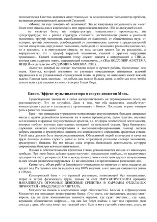 экономическая Система являются ответственными за возникновение большинства проблем,
вызванных ростовщической денежной Системой.
        «Можно ли еще говорить об экономике? Эта ее кажущаяся актуальность не имеет
более того смысла, как в классическом или марксистском анализе. Ибо ее движущей силой
       не является более ни инфраструктура материального производства, ни
суперструктура; это - распад структуры стоимости, дестабилизация рынка и реальной
экономики, триумф экономики, освободившейся от идеологий, от общественных наук, от
истории, триумф экономики, освобожденной от экономических законов и предоставленной
чистой спекуляции, виртуальной экономики, свободной от экономики реальной (конечно же,
не в реальном, а в виртуальном смысле, но ведь сегодня правит бал не реальность, а
виртуальность); это - триумф вирусной экономики, сходной с другими вирусными
процессами... Свежей иллюстрацией этому служит дискета с информацией о СПИДе,
которая сама содержит вирус, разрушающий компьютеры...» (Жан БОДРИЙЯР «СИСТЕМА
ВЕЩЕЙ» издательство «РУДОМИНО» МОСКВА, 2001).
        «Капитал, который не создает постоянно новой и лучшей работы, бесполезнее, чем
песок. Капитал, который постоянно не улучшает повседневных жизненных условий
трудящихся и не устанавливает справедливой платы за работу, не выполняет своей важной
задачи. Главная цель капитала - не добыть как можно больше денег, а добиться того, чтобы
деньги вели к улучшению жизни», - говорил Генри Форд.


      Банки. Эффект мультипликатора и евнухи династии Минь.
        Существующие законы не в силах воспрепятствовать ни тиражированию денег, ни
ростовщичеству. Это не случайно. Дело в том, что оба недостатка способствуют
концентрации средств в специальных организациях - банках. Последние играют важную
роль в развитии экономики.
        Банк - это уникальное учреждение позволяющее аккумулировать большие денежные
массы с целью дальнейшего вложения их в новые производства, строительство, научные
исследования и крупные государственные проекты, т.е. те сферы человеческой деятельности,
которые требуют крупных капитальных вложений на начальной стадии. Труд банковских
служащих является интеллектуальным и высококвалифицированным. Банкир должен
собрать сведения о кредитуемом, оценить его возможности и определить кредитные ставки.
Такой труд должен быть высокооплачиваемым. Объективной мерой количества и качества
труда банкира должно служить развитие (или деградация) реального сектора экономики,
кредитуемого банками. Но это только одна сторона банковской деятельности, которую
современные банкиры всячески выпячивают.
        Однако в действительности кредитная ставка устанавливается исходя из максимума
прибыли. При этом банки действительно получают повышенную прибыль, но кредитуемые
предприятия часто разоряются. Связь между количеством и качеством труда и получаемыми
за них деньги фактически нарушается. То же относится и к кредитованию физических лиц.
        Кроме того, объем работы банковского учреждения не меняется от того, выдается ли
кредит под 1% годовых или он выдается под 100% годовых, а вот доходы изменяются ровно
в 100 раз.
        Коммерческий банк - это крупный ростовщик, позволяющий без материальных
затрат и затрат физического труда, только за счет ПАРАЗИТИЧЕСКОГО процента
НАКАПЛИВАТЬ ОГРОМНЫЕ ДЕНЕЖНЫЕ СРЕДСТВА В КАРМАНЫ ОТДЕЛЬНЫХ
ЛИЧНОСТЕЙ - ВЛАДЕЛЬЦЕВ КАПИТАЛА.
        Могущество банков в современном мире общеизвестно. Бальзак в «Примиренном
Мельмоте» так описывает всемогущество банка: «Это место, где выясняется, сколько стоят
короли, где на руке взвешиваются ценности народов, где судят системы..., где идеи,
верования обозначаются цифрами..., где сам Бог берет взаймы и дает под гарантию свои
доходы с душ, ибо папа имеет там текущий счет. Если я могу где-либо сторговать душу, то
 