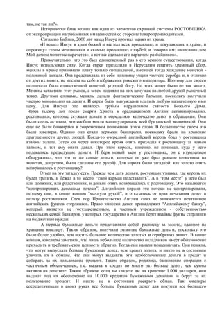 там, не так ли?».
        Исторически банк возник как один из элементов охранной системы РОСТОВЩИКА
от экспроприации награбленных им ценностей со стороны товаропроизводителей.
        Согласно Библии, 2000 лет назад Иисус прогнал менял из храма.
       «И вошел Иисус в храм божий и выгнал всех продающих и покупающих в храме, и
опрокинул столы меновщиков и скамью продающих голубей; и говорил им: написано» дом
Мой домом молитвы наречется», а вот вы сделали его вертепом разбойников».
        Примечательно, что это был единственный раз в его земном существовании, когда
Иисус использовал силу. Когда евреи приходили в Иерусалим платить храмовый сбор,
менялы в храме принимали плату только специальной, имевшей тогда хождение монетой -
половиной шекеля. Она представляла из себя половину унции чистого серебра и, в отличие
от других монет, не носила на себе изображения римского императора. Поэтому для евреев
полшекеля была единственной монетой, угодной богу. Но этих монет было не так много.
Менялы захватили этот рынок, а затем подняли на них цену как на любой другой рыночный
товар. Другими словами, менялы делали фантастические барыши, поскольку получили
чистую монополию на деньги. И евреи были вынуждены платить любую назначенную ими
цену. Для Иисуса это являлось грубым нарушением святости Божьего Дома.
 Через тысячу лет после смерти Христа в средневековой Англии активизировались
ростовщики, которые ссужали деньги и определяли количество денег в обращении. Они
были столь активны, что сообща могли манипулировать всей британской экономикой. Они
еще не были банкирами в современном понимании этого слова. В большинстве своем это
были ювелиры. Однако они стали первыми банкирами, поскольку брали на хранение
драгоценности других людей. Когда-то очередной английский король брал у ростовщика
взаймы золото. Затем он через некоторое время опять приходил к ростовщику за новым
займом, и тот ему опять давал. При этом король, конечно, не понимал, куда у него
подевались предыдущие деньги. И беря новый заем у ростовщика, он с изумлением
обнаруживал, что это те же самые деньги, которые он уже брал раньше (отметины на
монетах, допустим, были сделаны его рукой). Для короля было загадкой, как золото опять
возвращалось к ростовщику?
       Ответ на эту загадку есть. Прежде чем дать деньги, ростовщик узнавал, где король их
будет тратить, и бежал в то место, “свой карман подставлять”. А в “том месте” у него был
или должник, или родственник, и деньги опять возвращались к ростовщику. Это называется
“контролировать денежные потоки”. Английские короли эти потоки не контролировали,
поэтому они, в конце концов “махнули рукой”, и отказались от прав печатания денег в
пользу ростовщиков. Стех пор Правительство Англии само не занимается печатанием
английских фунтов стерлингов. Право эмиссии денег принадлежит “Английскому банку”,
который является не государственным, а частным учреждением - собственностью
нескольких семей банкиров, у которых государство в Англии берет взаймы фунты стерлинги
на бюджетные нужды.
        А первые бумажные деньги представляли собой расписку за золото, сданное на
хранение ювелиру. Таким образом, получили развитие бумажные деньги, поскольку это
было более удобно, чем носить большое количество золотых и серебряных монет. В конце
концов, ювелиры заметили, что лишь небольшое количество вкладчиков имеет обыкновение
приходить и требовать свои ценности обратно. Тогда они начали мошенничать. Они поняли,
что могут выпускать больше бумажных денег, чем хранят золота, и никто не в состоянии
уличить их в обмане. Что они могут выдавать эти необеспеченные деньги в кредит и
собирать за их пользование процент. Таким образом, родились банковские операции с
частичным обеспечением, т.е. выдача в кредит во много раз больше денег, чем сумма
активов на депозите. Таким образом, если вы кладете им на хранение 1.000 долларов, они
выдают под их обеспечение на 10.000 кредитов бумажными деньгами и берут за их
пользование процент. И никто не в состоянии раскрыть обман. Так ювелиры
сосредотачивали в своих руках все больше бумажных денег для покупки все большего
 