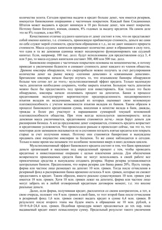 количества золота. Сегодня практика выдачи в кредит больше денег, чем имеется резервов,
именуется банковскими операциями с частичным покрытием. Каждый банк Соединенных
Штатов может выдавать в кредит минимум в 10 раз больше денег, чем имеет покрытия.
Поэтому банки богатеют, взимая, скажем, 8% годовых за выдачу кредитов. На самом деле
это не 8% годовых, а все 80%.
        Качественное отличие ссудного капитала от денег состоит в том, что он представляет
собой именно капитал, т.е. стоимость, приносящую прибавочную стоимость, деньги же сами
по себе служат мерой стоимости, средством обращения и т.д., но не дают никакого прироста
стоимости. Масса ссудных капиталов превышает количество денег в обращении в силу того,
что одна и та же денежная единица может неоднократно функционировать как ссудный
капитал. Если, например, 100 тыс. долл. будут использованы для предоставления ссуд 3, 4
или 5 раз, то масса ссудных капиталов составит 300, 400 или 500 тыс. долл.
        Банковские операции с частичным покрытием основаны на мошенничестве, и потому
приводят к увеличению бедности и снижают стоимость денег каждого из членов общества.
 Древние ювелиры обнаружили, что сверхприбыли можно получать за счет регулирования
количества денег на рынке между «легкими деньгами» и «связанными деньгами».
Британские ювелиры начали быстро изучать то, что итальянские банкиры обнаружили
больше чем сотню лет до этого,- мультипликативный эффект кредита. Только маленькую
часть депозитов необходимо сохранить, чтобы закрыть изъятия. Большую часть депозитов
можно было бы предоставлять под процент или инвестировать. Как только это было
обнаружено, ювелиры начали оплачивать процент на депозитах. Банки в процессе
кредитования эксплуатируют вероятностную предопределенность неодновременного
изъятия вкладов их вкладчиками, каждый из которых оценивает свою мгновенную
платежеспособность с учетом возможности изъятия вкладов из банков. Таким образом в
процессе банковского кредитования сумма, внесенная в качестве вклада в банк, дважды,
трижды и более раз участвует в наращивании суммарной текущей мгновенной
платежеспособности общества. При этом всегда используется закономерность: когда
денежная масса увеличивается, кредитование становится легче,- люди берут деньги для
расширения бизнеса. А когда предложение денег сокращается, стоимость кредита возрастает
и кредитование усложняется. Что происходило раньше и происходит сейчас, так это то, что
некоторая доля заемщиков оказывается не в состоянии погасить взятые кредиты или покрыть
старые за счет получения новых. Поэтому они становятся банкротами и вынуждены
продавать свое имущество ювелирам за бесценок. То же самое наблюдается и сегодня.
Только в наше время мы называем это колебание экономики вверх и вниз деловым циклом.
        Мультипликативный эффект банковского кредита состоит в том, что Банк привлекает
деньги организаций и населения под определенный процент с тем, чтобы проводить
кредитные и инвестиционные операции с целью извлечения дохода. Для обеспечения
возвратности привлекаемых средств банк не могут использовать в своей работе все
привлеченные средства и вынуждены создавать резервы. Норма резерва устанавливается
центральным банком. Предположим, что норма резерва для банка равна 20%. Пусть теперь
фирма или частное лицо размещает на депозит 10 млн. гривен. Тогда после отчисления в
резервный фонд в распоряжении банка временно осталось 8 млн. гривен, которые он сможет
предоставить в кредит. Таким образом, вместо реально существующих 10 млн. гривен уже
имеется 18 млн. гривен. Хотя 10 млн. гривен лежат на депозите, фирма или частное лицо
могут забрать их в любой оговоренный кредитным договором момент, т.е. это вполне
реальные деньги.
        Далее, если фирма, получившая кредит, расплатится со своим контрагентом, а тот, в
свою очередь, положит эти 8 млн. гривен в свой банк, то этот второй банк после отчисления
в резервный фонд 1,6 млн. гривен сможет выдать кредит в сумме 6,4 млн. гривен. В
результате после второго этапа мы будем иметь в обращении не 10 млн. рублей, а
10+8+6,4=24,4 млн. гривен. Подобная процедура может продолжаться до тех пор, пока
выдаваемый кредит имеет осмысленную сумму. Предельный результат такого увеличения
 
