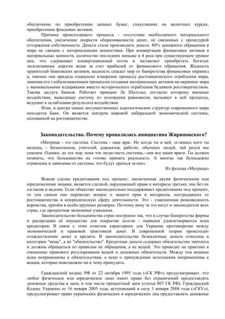 обеспечение по приобретению ценных бумаг, спекуляциях на валютных курсах,
приобретению фондовых активов.
       Причина происходящего процесса - отсутствие необходимого материального
обеспечения, увеличение скорости оборачиваемости денег, не связанных с процедурой
отторжения собственности. Деньги стали производить деньги. 80% денежного обращения в
мире не связано с материальными ценностями. При конвертации финансовых активов в
материальные ценности, количество последних меньше в 4 раза при существующем уровне
цен, что сдерживает конвертационный поток и заставляет приобретать богатых
эксклюзивные дорогие вещи за счет прибылей от финансового обращения. Жадность
хранителей банковских активов, жадность спасает мир от банкротства финансовых пирамид
и, именно она придала социально измерение процессу ростовщического ограбления мира,
заменив его глобализационным процессом создания материальных активов на окраинах мира
с минимальными издержками вместо исторического ограбления бедняков ростовщичеством.
Такова заслуга банков. Работает принцип Ле Шателье, согласно которому внешнее
воздействие, выводящее систему из положения равновесия, вызывает в ней процессы,
ведущие к ослаблению результата воздействия.
       Итак, в центре самых могущественных идеологических структур современного мира
находится Банк. Он является центром мировой либеральной экономической системы,
основанной на ростовщичестве.


      Законодательство. Почему провалилась инициатива Жириновского?
      «Матрица - это система. Система - наш враг. Но когда ты в ней, оглянись кого ты
видишь, - бизнесменов, учителей, адвокатов, работяг, обычных людей, чей разум мы
спасаем. Однако, до тех пор, пока эти люди-часть системы,- они все наши враги. Ты должен
помнить, что большинство не готово принять реальность. А многие так безнадежно
отравлены и зависимы от системы, что будут драться за нее».
                                                                    Из фильма «Матрица»

        Всякая сделка кредитования под процент, заключенная двумя физическими или
юридическими лицами, является сделкой, нарушающей права и интересы третьих лиц без их
согласия и ведома. Если общество законодательно поддерживает кредитование под процент,
то тем самым оно переводит вопрос о защите прав и интересов, пострадавших от
ростовщичества в неюридическую сферу деятельности. Это - узаконенная разновидность
воровства, причѐм в особо крупных размерах. Поэтому вину за это несут и законодатели всех
стран, где процентная экономики узаконена.
        Законодательство большинства стран построено так, что в случае банкротства фирмы
и распродажи еѐ имущества для покрытия долгов - первыми удовлетворяются иски
кредиторов. В связи с этим отметим характерное для Украины противоречие между
экономической и правовой трактовкой денег. В современной теории происходит
отождествление денег и кредита. В законодательстве безналичные деньги отнесены к
категории "вещь", а не "обязательство". Кредитные деньги содержат обязательство эмитента
и должны обращаться по правилам их обращения, а не вещей. Это приводит на практике к
смешению правового регулирования вещей и денежных обязательств. Между тем вещные
иски неприменимы к обязательствам, а иски о принуждении исполнения неприменимы к
вещам, которые невозможно ни к чему принудить.

      Гражданский кодекс РФ от 22 октября 1995 года («ГК РФ») предусматривает, что
любое физическое или юридическое лицо имеет право без ограничений предоставлять
денежные средства в заем, в том числе процентный заем (статья 807 ГК РФ). Гражданский
Кодекс Украины от 16 января 2003 года, вступающий в силу 1 января 2004 года («ГКУ»),
предусматривает право украинских физических и юридических лиц предоставлять денежные
 